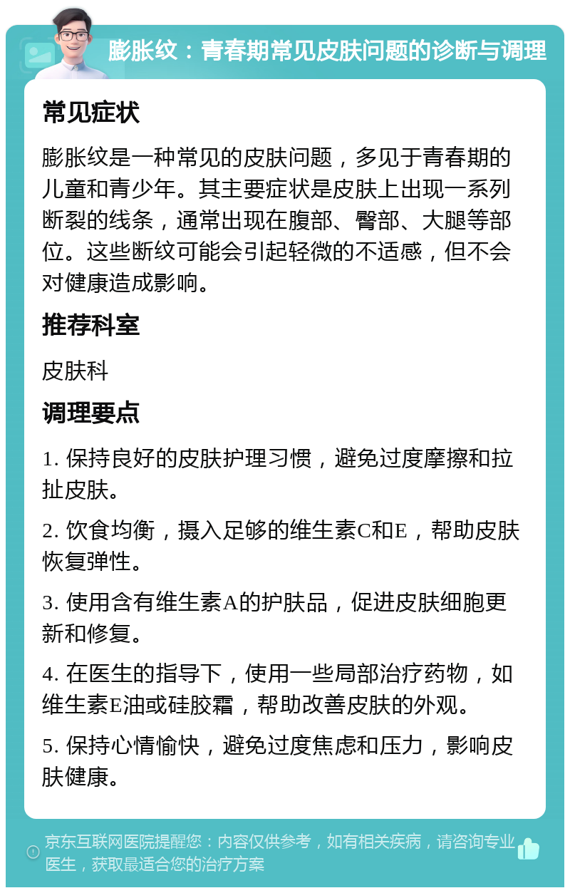 膨胀纹：青春期常见皮肤问题的诊断与调理 常见症状 膨胀纹是一种常见的皮肤问题，多见于青春期的儿童和青少年。其主要症状是皮肤上出现一系列断裂的线条，通常出现在腹部、臀部、大腿等部位。这些断纹可能会引起轻微的不适感，但不会对健康造成影响。 推荐科室 皮肤科 调理要点 1. 保持良好的皮肤护理习惯，避免过度摩擦和拉扯皮肤。 2. 饮食均衡，摄入足够的维生素C和E，帮助皮肤恢复弹性。 3. 使用含有维生素A的护肤品，促进皮肤细胞更新和修复。 4. 在医生的指导下，使用一些局部治疗药物，如维生素E油或硅胶霜，帮助改善皮肤的外观。 5. 保持心情愉快，避免过度焦虑和压力，影响皮肤健康。