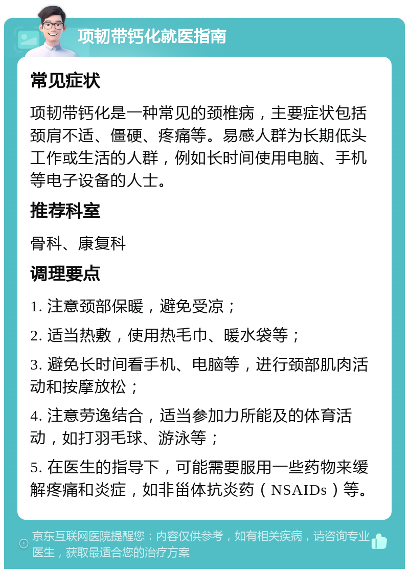 项韧带钙化就医指南 常见症状 项韧带钙化是一种常见的颈椎病，主要症状包括颈肩不适、僵硬、疼痛等。易感人群为长期低头工作或生活的人群，例如长时间使用电脑、手机等电子设备的人士。 推荐科室 骨科、康复科 调理要点 1. 注意颈部保暖，避免受凉； 2. 适当热敷，使用热毛巾、暖水袋等； 3. 避免长时间看手机、电脑等，进行颈部肌肉活动和按摩放松； 4. 注意劳逸结合，适当参加力所能及的体育活动，如打羽毛球、游泳等； 5. 在医生的指导下，可能需要服用一些药物来缓解疼痛和炎症，如非甾体抗炎药（NSAIDs）等。