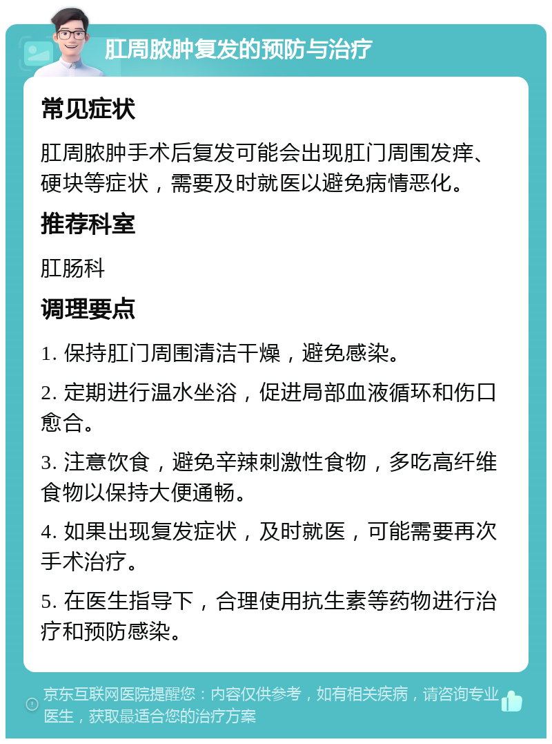 肛周脓肿复发的预防与治疗 常见症状 肛周脓肿手术后复发可能会出现肛门周围发痒、硬块等症状，需要及时就医以避免病情恶化。 推荐科室 肛肠科 调理要点 1. 保持肛门周围清洁干燥，避免感染。 2. 定期进行温水坐浴，促进局部血液循环和伤口愈合。 3. 注意饮食，避免辛辣刺激性食物，多吃高纤维食物以保持大便通畅。 4. 如果出现复发症状，及时就医，可能需要再次手术治疗。 5. 在医生指导下，合理使用抗生素等药物进行治疗和预防感染。