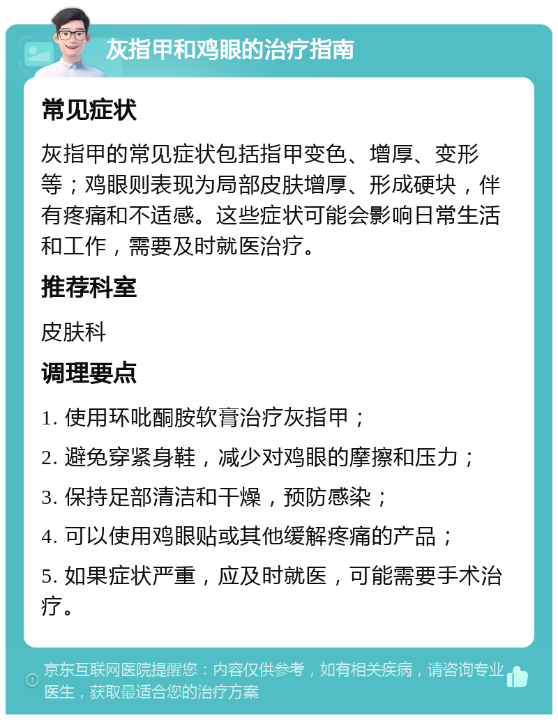 灰指甲和鸡眼的治疗指南 常见症状 灰指甲的常见症状包括指甲变色、增厚、变形等；鸡眼则表现为局部皮肤增厚、形成硬块，伴有疼痛和不适感。这些症状可能会影响日常生活和工作，需要及时就医治疗。 推荐科室 皮肤科 调理要点 1. 使用环吡酮胺软膏治疗灰指甲； 2. 避免穿紧身鞋，减少对鸡眼的摩擦和压力； 3. 保持足部清洁和干燥，预防感染； 4. 可以使用鸡眼贴或其他缓解疼痛的产品； 5. 如果症状严重，应及时就医，可能需要手术治疗。