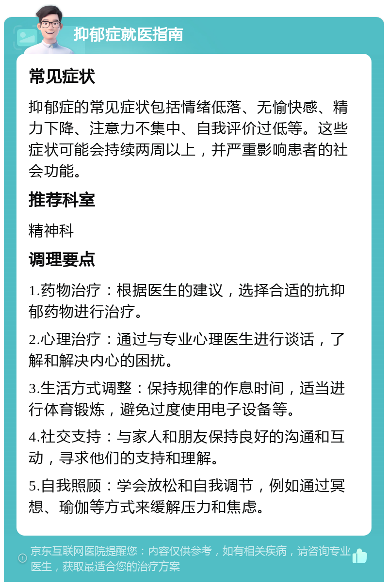 抑郁症就医指南 常见症状 抑郁症的常见症状包括情绪低落、无愉快感、精力下降、注意力不集中、自我评价过低等。这些症状可能会持续两周以上，并严重影响患者的社会功能。 推荐科室 精神科 调理要点 1.药物治疗：根据医生的建议，选择合适的抗抑郁药物进行治疗。 2.心理治疗：通过与专业心理医生进行谈话，了解和解决内心的困扰。 3.生活方式调整：保持规律的作息时间，适当进行体育锻炼，避免过度使用电子设备等。 4.社交支持：与家人和朋友保持良好的沟通和互动，寻求他们的支持和理解。 5.自我照顾：学会放松和自我调节，例如通过冥想、瑜伽等方式来缓解压力和焦虑。