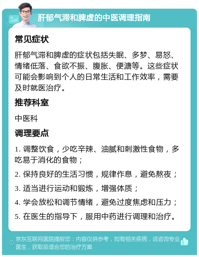 肝郁气滞和脾虚的中医调理指南 常见症状 肝郁气滞和脾虚的症状包括失眠、多梦、易怒、情绪低落、食欲不振、腹胀、便溏等。这些症状可能会影响到个人的日常生活和工作效率，需要及时就医治疗。 推荐科室 中医科 调理要点 1. 调整饮食，少吃辛辣、油腻和刺激性食物，多吃易于消化的食物； 2. 保持良好的生活习惯，规律作息，避免熬夜； 3. 适当进行运动和锻炼，增强体质； 4. 学会放松和调节情绪，避免过度焦虑和压力； 5. 在医生的指导下，服用中药进行调理和治疗。