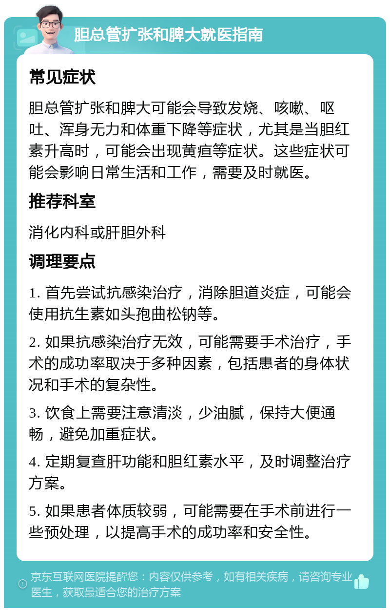 胆总管扩张和脾大就医指南 常见症状 胆总管扩张和脾大可能会导致发烧、咳嗽、呕吐、浑身无力和体重下降等症状，尤其是当胆红素升高时，可能会出现黄疸等症状。这些症状可能会影响日常生活和工作，需要及时就医。 推荐科室 消化内科或肝胆外科 调理要点 1. 首先尝试抗感染治疗，消除胆道炎症，可能会使用抗生素如头孢曲松钠等。 2. 如果抗感染治疗无效，可能需要手术治疗，手术的成功率取决于多种因素，包括患者的身体状况和手术的复杂性。 3. 饮食上需要注意清淡，少油腻，保持大便通畅，避免加重症状。 4. 定期复查肝功能和胆红素水平，及时调整治疗方案。 5. 如果患者体质较弱，可能需要在手术前进行一些预处理，以提高手术的成功率和安全性。