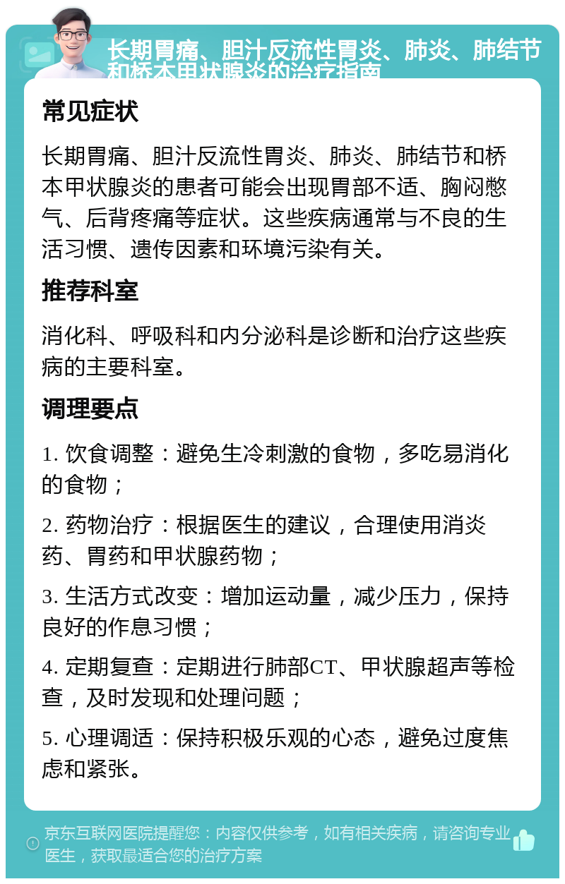 长期胃痛、胆汁反流性胃炎、肺炎、肺结节和桥本甲状腺炎的治疗指南 常见症状 长期胃痛、胆汁反流性胃炎、肺炎、肺结节和桥本甲状腺炎的患者可能会出现胃部不适、胸闷憋气、后背疼痛等症状。这些疾病通常与不良的生活习惯、遗传因素和环境污染有关。 推荐科室 消化科、呼吸科和内分泌科是诊断和治疗这些疾病的主要科室。 调理要点 1. 饮食调整：避免生冷刺激的食物，多吃易消化的食物； 2. 药物治疗：根据医生的建议，合理使用消炎药、胃药和甲状腺药物； 3. 生活方式改变：增加运动量，减少压力，保持良好的作息习惯； 4. 定期复查：定期进行肺部CT、甲状腺超声等检查，及时发现和处理问题； 5. 心理调适：保持积极乐观的心态，避免过度焦虑和紧张。