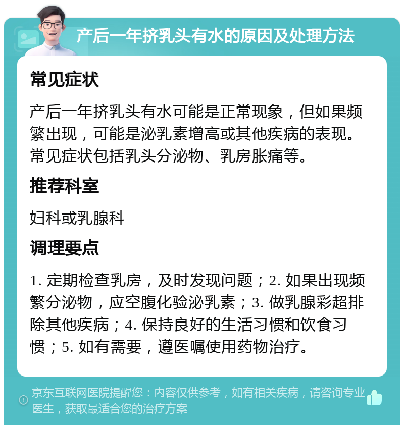 产后一年挤乳头有水的原因及处理方法 常见症状 产后一年挤乳头有水可能是正常现象，但如果频繁出现，可能是泌乳素增高或其他疾病的表现。常见症状包括乳头分泌物、乳房胀痛等。 推荐科室 妇科或乳腺科 调理要点 1. 定期检查乳房，及时发现问题；2. 如果出现频繁分泌物，应空腹化验泌乳素；3. 做乳腺彩超排除其他疾病；4. 保持良好的生活习惯和饮食习惯；5. 如有需要，遵医嘱使用药物治疗。