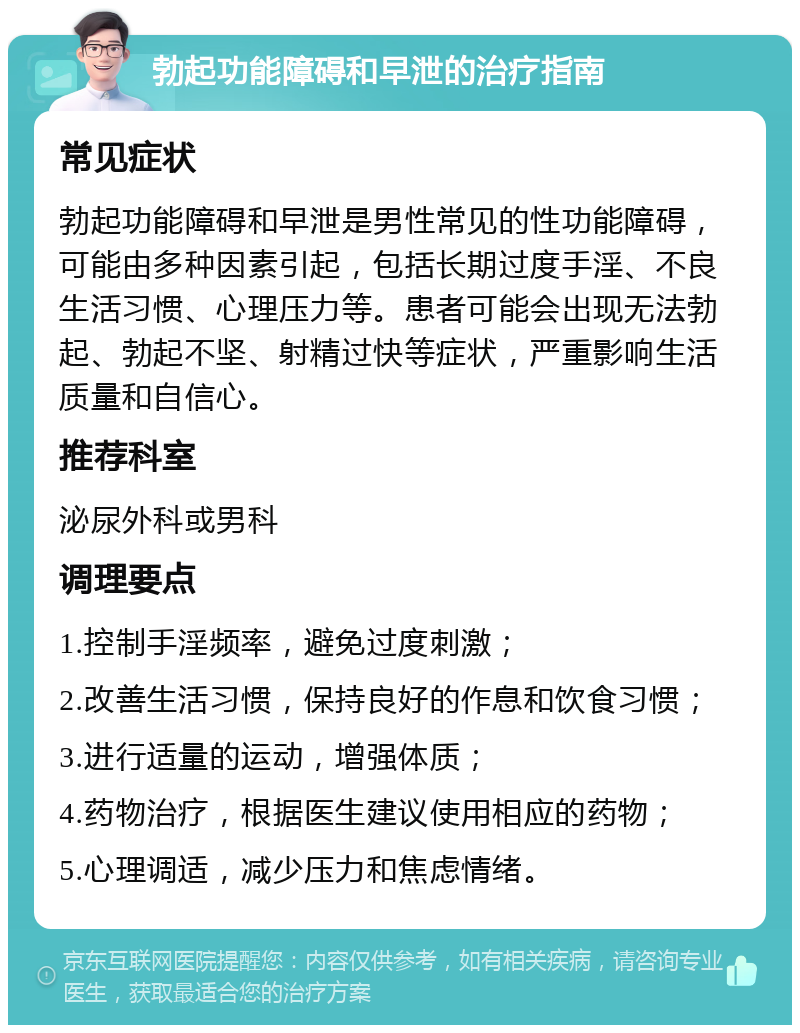 勃起功能障碍和早泄的治疗指南 常见症状 勃起功能障碍和早泄是男性常见的性功能障碍，可能由多种因素引起，包括长期过度手淫、不良生活习惯、心理压力等。患者可能会出现无法勃起、勃起不坚、射精过快等症状，严重影响生活质量和自信心。 推荐科室 泌尿外科或男科 调理要点 1.控制手淫频率，避免过度刺激； 2.改善生活习惯，保持良好的作息和饮食习惯； 3.进行适量的运动，增强体质； 4.药物治疗，根据医生建议使用相应的药物； 5.心理调适，减少压力和焦虑情绪。