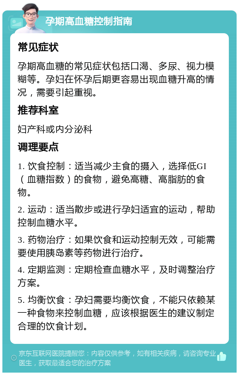 孕期高血糖控制指南 常见症状 孕期高血糖的常见症状包括口渴、多尿、视力模糊等。孕妇在怀孕后期更容易出现血糖升高的情况，需要引起重视。 推荐科室 妇产科或内分泌科 调理要点 1. 饮食控制：适当减少主食的摄入，选择低GI（血糖指数）的食物，避免高糖、高脂肪的食物。 2. 运动：适当散步或进行孕妇适宜的运动，帮助控制血糖水平。 3. 药物治疗：如果饮食和运动控制无效，可能需要使用胰岛素等药物进行治疗。 4. 定期监测：定期检查血糖水平，及时调整治疗方案。 5. 均衡饮食：孕妇需要均衡饮食，不能只依赖某一种食物来控制血糖，应该根据医生的建议制定合理的饮食计划。