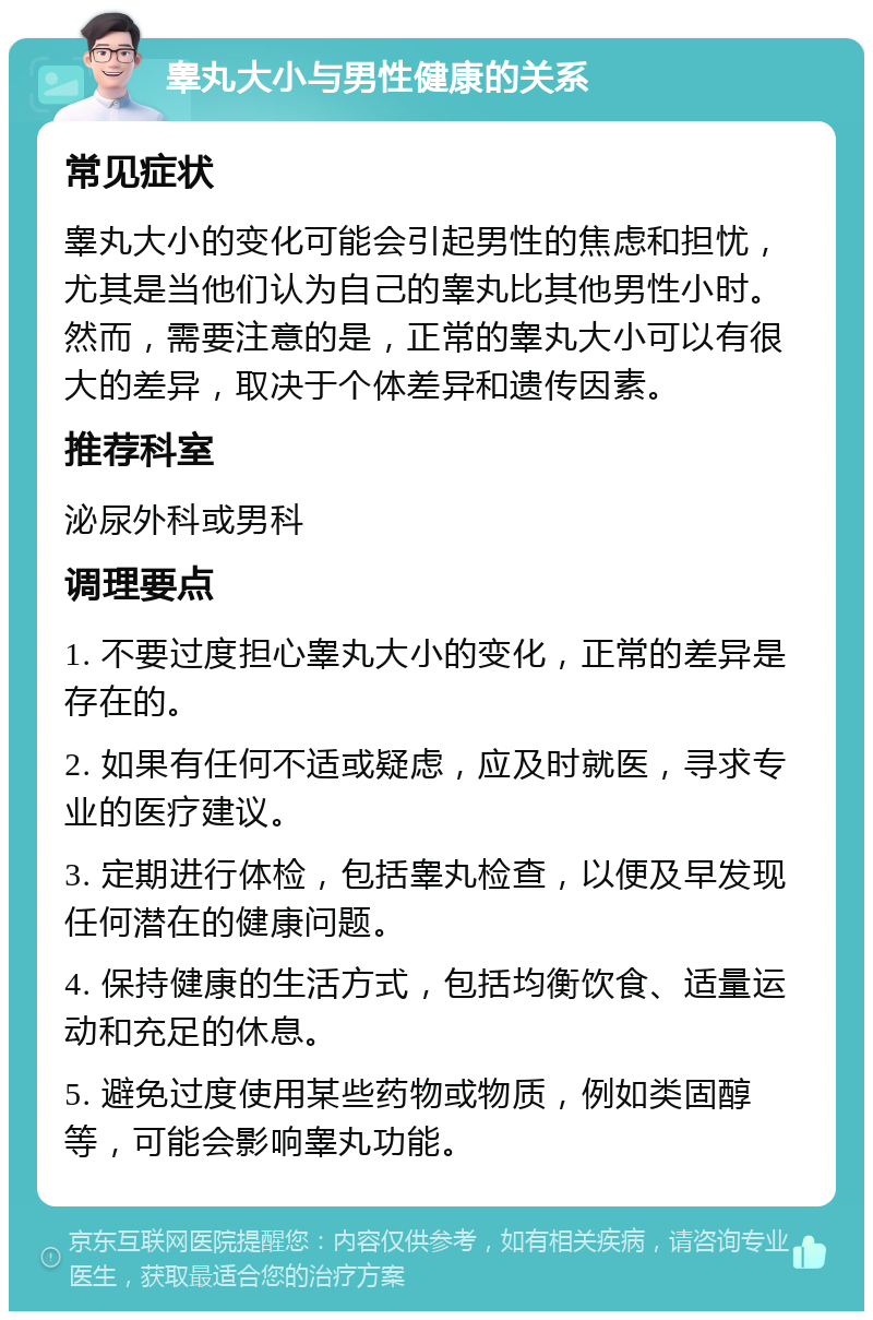 睾丸大小与男性健康的关系 常见症状 睾丸大小的变化可能会引起男性的焦虑和担忧，尤其是当他们认为自己的睾丸比其他男性小时。然而，需要注意的是，正常的睾丸大小可以有很大的差异，取决于个体差异和遗传因素。 推荐科室 泌尿外科或男科 调理要点 1. 不要过度担心睾丸大小的变化，正常的差异是存在的。 2. 如果有任何不适或疑虑，应及时就医，寻求专业的医疗建议。 3. 定期进行体检，包括睾丸检查，以便及早发现任何潜在的健康问题。 4. 保持健康的生活方式，包括均衡饮食、适量运动和充足的休息。 5. 避免过度使用某些药物或物质，例如类固醇等，可能会影响睾丸功能。