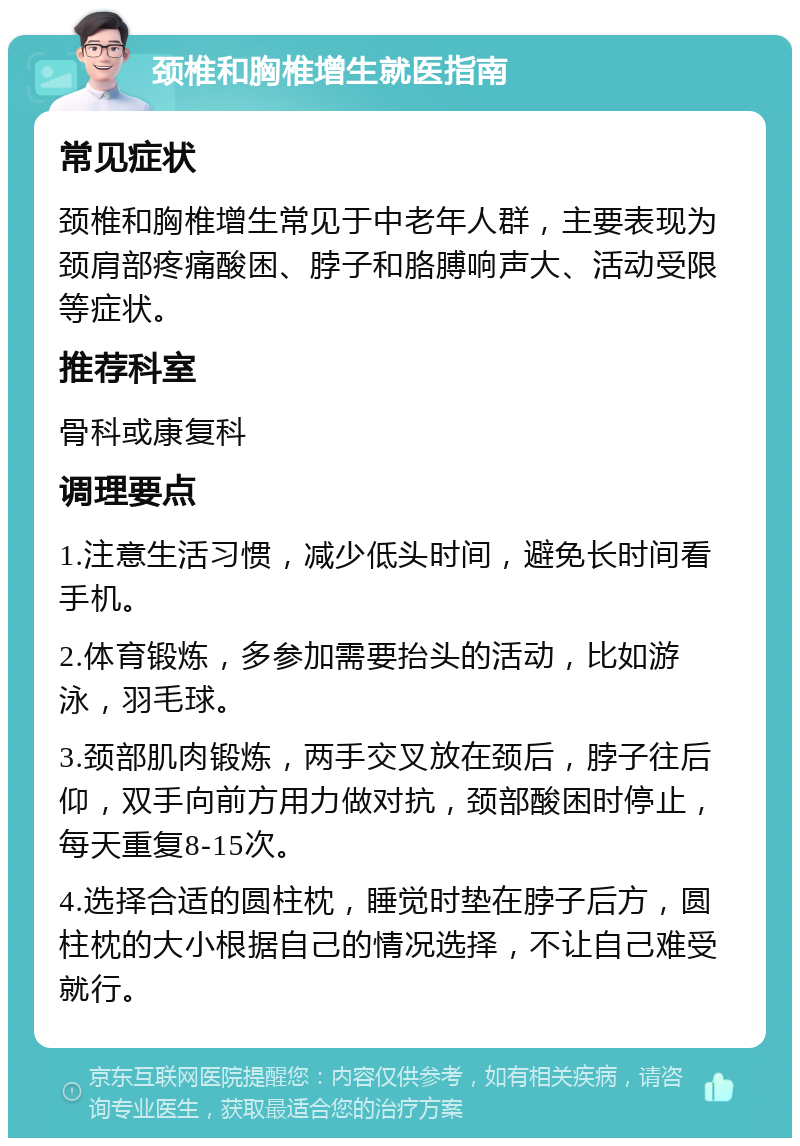 颈椎和胸椎增生就医指南 常见症状 颈椎和胸椎增生常见于中老年人群，主要表现为颈肩部疼痛酸困、脖子和胳膊响声大、活动受限等症状。 推荐科室 骨科或康复科 调理要点 1.注意生活习惯，减少低头时间，避免长时间看手机。 2.体育锻炼，多参加需要抬头的活动，比如游泳，羽毛球。 3.颈部肌肉锻炼，两手交叉放在颈后，脖子往后仰，双手向前方用力做对抗，颈部酸困时停止，每天重复8-15次。 4.选择合适的圆柱枕，睡觉时垫在脖子后方，圆柱枕的大小根据自己的情况选择，不让自己难受就行。