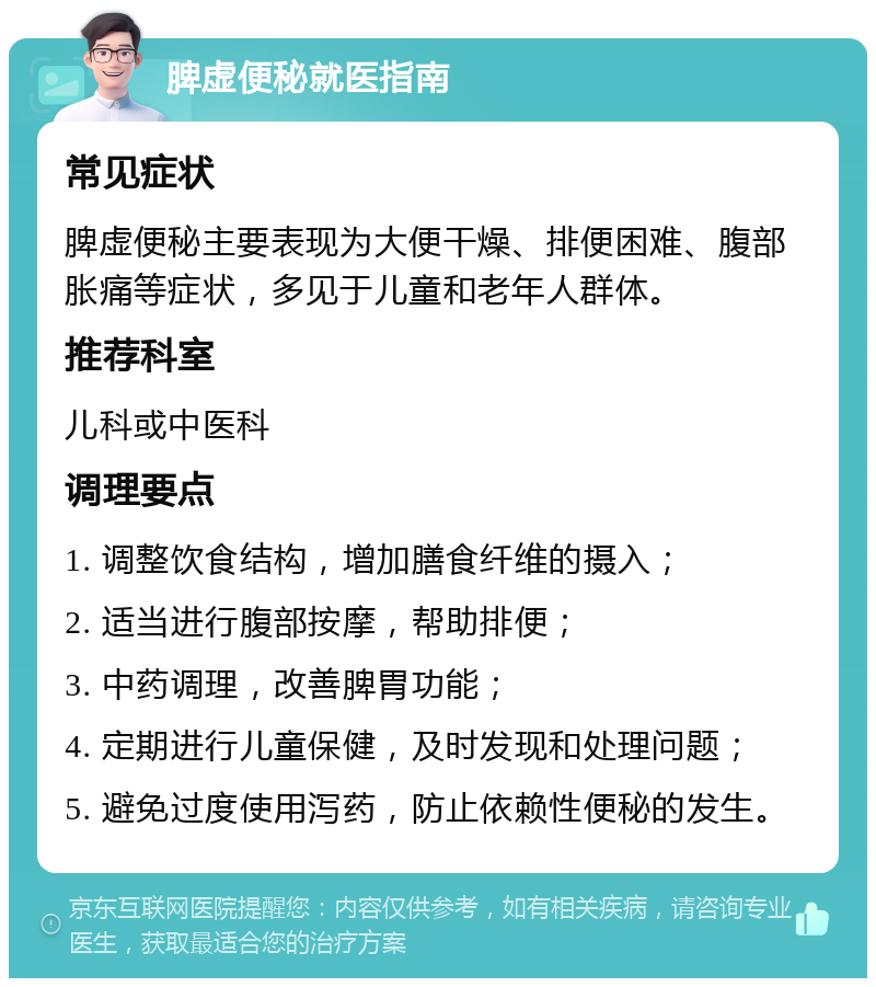 脾虚便秘就医指南 常见症状 脾虚便秘主要表现为大便干燥、排便困难、腹部胀痛等症状，多见于儿童和老年人群体。 推荐科室 儿科或中医科 调理要点 1. 调整饮食结构，增加膳食纤维的摄入； 2. 适当进行腹部按摩，帮助排便； 3. 中药调理，改善脾胃功能； 4. 定期进行儿童保健，及时发现和处理问题； 5. 避免过度使用泻药，防止依赖性便秘的发生。