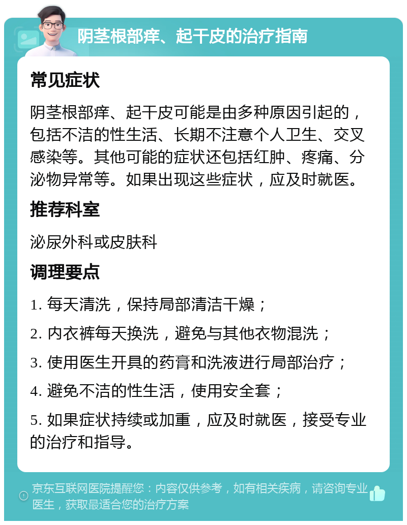 阴茎根部痒、起干皮的治疗指南 常见症状 阴茎根部痒、起干皮可能是由多种原因引起的，包括不洁的性生活、长期不注意个人卫生、交叉感染等。其他可能的症状还包括红肿、疼痛、分泌物异常等。如果出现这些症状，应及时就医。 推荐科室 泌尿外科或皮肤科 调理要点 1. 每天清洗，保持局部清洁干燥； 2. 内衣裤每天换洗，避免与其他衣物混洗； 3. 使用医生开具的药膏和洗液进行局部治疗； 4. 避免不洁的性生活，使用安全套； 5. 如果症状持续或加重，应及时就医，接受专业的治疗和指导。