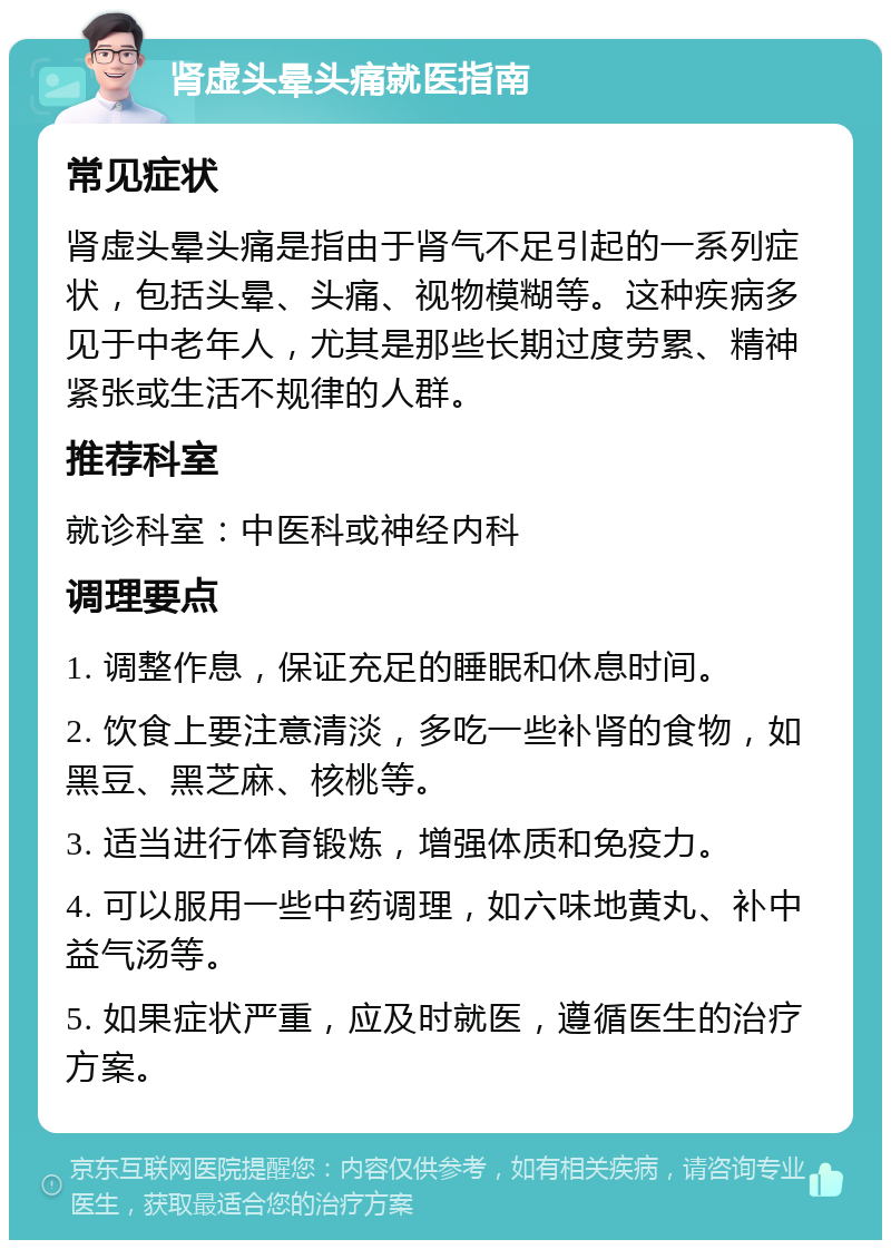 肾虚头晕头痛就医指南 常见症状 肾虚头晕头痛是指由于肾气不足引起的一系列症状，包括头晕、头痛、视物模糊等。这种疾病多见于中老年人，尤其是那些长期过度劳累、精神紧张或生活不规律的人群。 推荐科室 就诊科室：中医科或神经内科 调理要点 1. 调整作息，保证充足的睡眠和休息时间。 2. 饮食上要注意清淡，多吃一些补肾的食物，如黑豆、黑芝麻、核桃等。 3. 适当进行体育锻炼，增强体质和免疫力。 4. 可以服用一些中药调理，如六味地黄丸、补中益气汤等。 5. 如果症状严重，应及时就医，遵循医生的治疗方案。