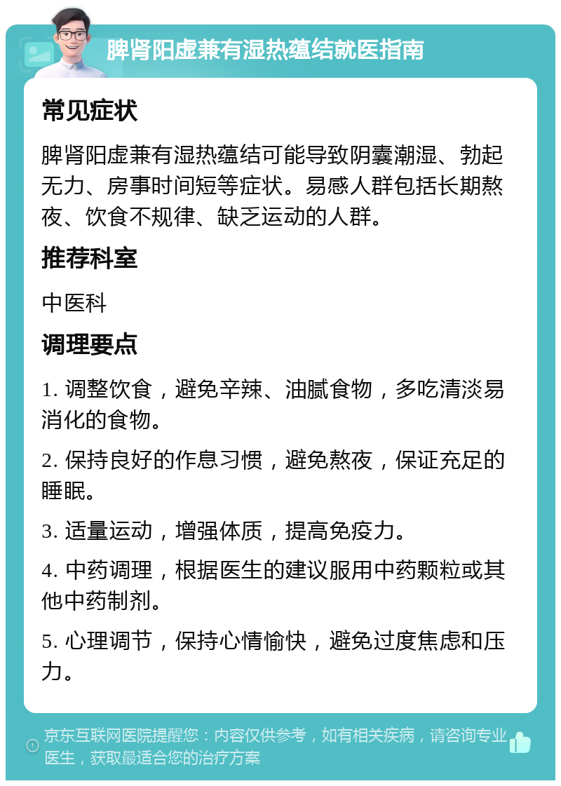 脾肾阳虚兼有湿热蕴结就医指南 常见症状 脾肾阳虚兼有湿热蕴结可能导致阴囊潮湿、勃起无力、房事时间短等症状。易感人群包括长期熬夜、饮食不规律、缺乏运动的人群。 推荐科室 中医科 调理要点 1. 调整饮食，避免辛辣、油腻食物，多吃清淡易消化的食物。 2. 保持良好的作息习惯，避免熬夜，保证充足的睡眠。 3. 适量运动，增强体质，提高免疫力。 4. 中药调理，根据医生的建议服用中药颗粒或其他中药制剂。 5. 心理调节，保持心情愉快，避免过度焦虑和压力。