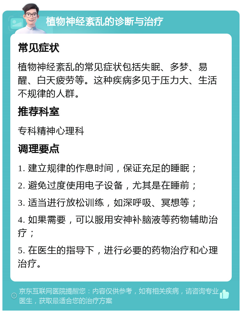 植物神经紊乱的诊断与治疗 常见症状 植物神经紊乱的常见症状包括失眠、多梦、易醒、白天疲劳等。这种疾病多见于压力大、生活不规律的人群。 推荐科室 专科精神心理科 调理要点 1. 建立规律的作息时间，保证充足的睡眠； 2. 避免过度使用电子设备，尤其是在睡前； 3. 适当进行放松训练，如深呼吸、冥想等； 4. 如果需要，可以服用安神补脑液等药物辅助治疗； 5. 在医生的指导下，进行必要的药物治疗和心理治疗。