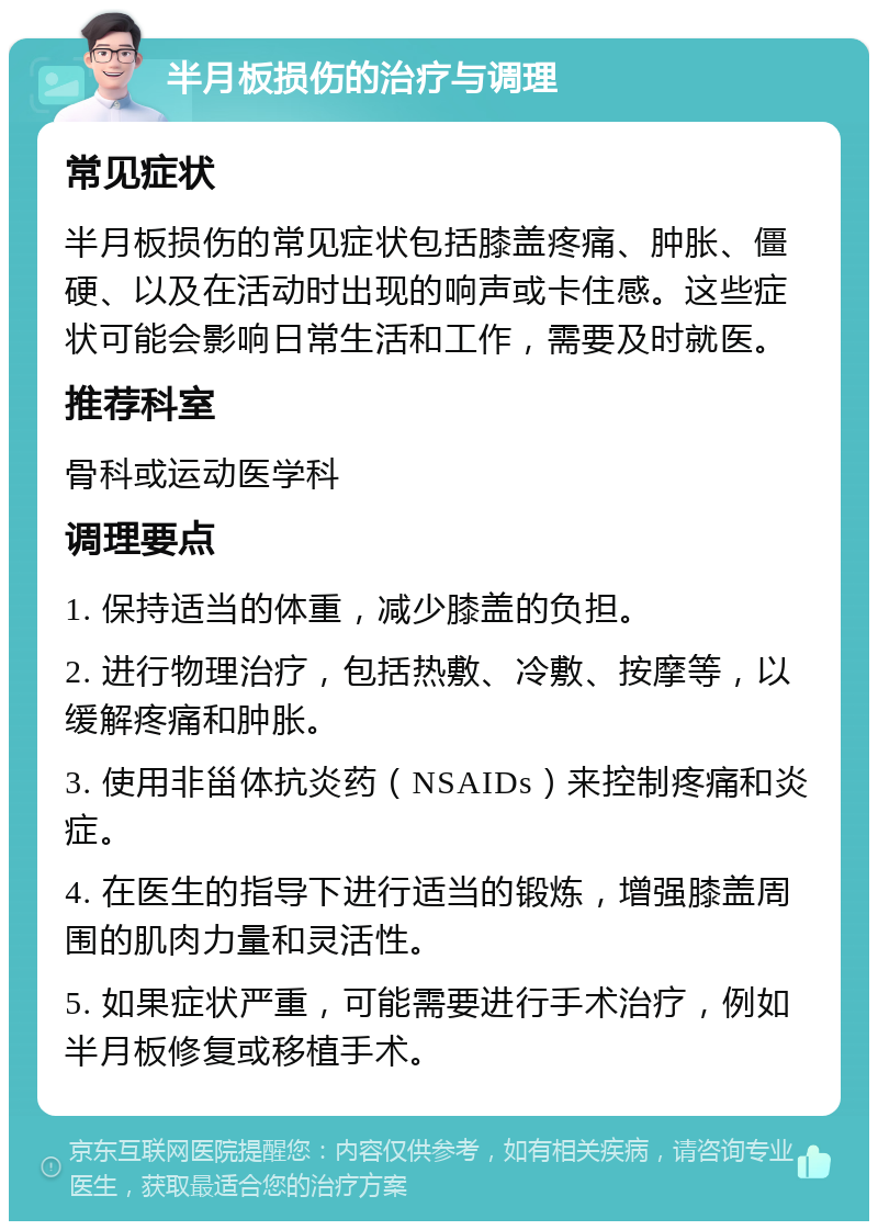 半月板损伤的治疗与调理 常见症状 半月板损伤的常见症状包括膝盖疼痛、肿胀、僵硬、以及在活动时出现的响声或卡住感。这些症状可能会影响日常生活和工作，需要及时就医。 推荐科室 骨科或运动医学科 调理要点 1. 保持适当的体重，减少膝盖的负担。 2. 进行物理治疗，包括热敷、冷敷、按摩等，以缓解疼痛和肿胀。 3. 使用非甾体抗炎药（NSAIDs）来控制疼痛和炎症。 4. 在医生的指导下进行适当的锻炼，增强膝盖周围的肌肉力量和灵活性。 5. 如果症状严重，可能需要进行手术治疗，例如半月板修复或移植手术。