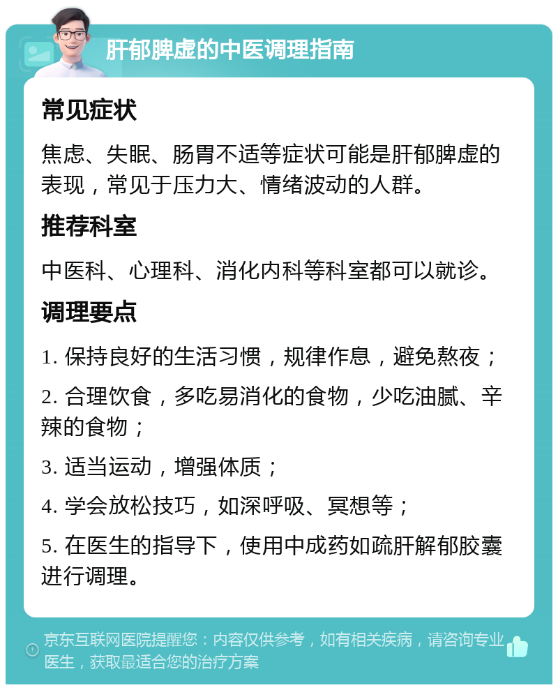 肝郁脾虚的中医调理指南 常见症状 焦虑、失眠、肠胃不适等症状可能是肝郁脾虚的表现，常见于压力大、情绪波动的人群。 推荐科室 中医科、心理科、消化内科等科室都可以就诊。 调理要点 1. 保持良好的生活习惯，规律作息，避免熬夜； 2. 合理饮食，多吃易消化的食物，少吃油腻、辛辣的食物； 3. 适当运动，增强体质； 4. 学会放松技巧，如深呼吸、冥想等； 5. 在医生的指导下，使用中成药如疏肝解郁胶囊进行调理。