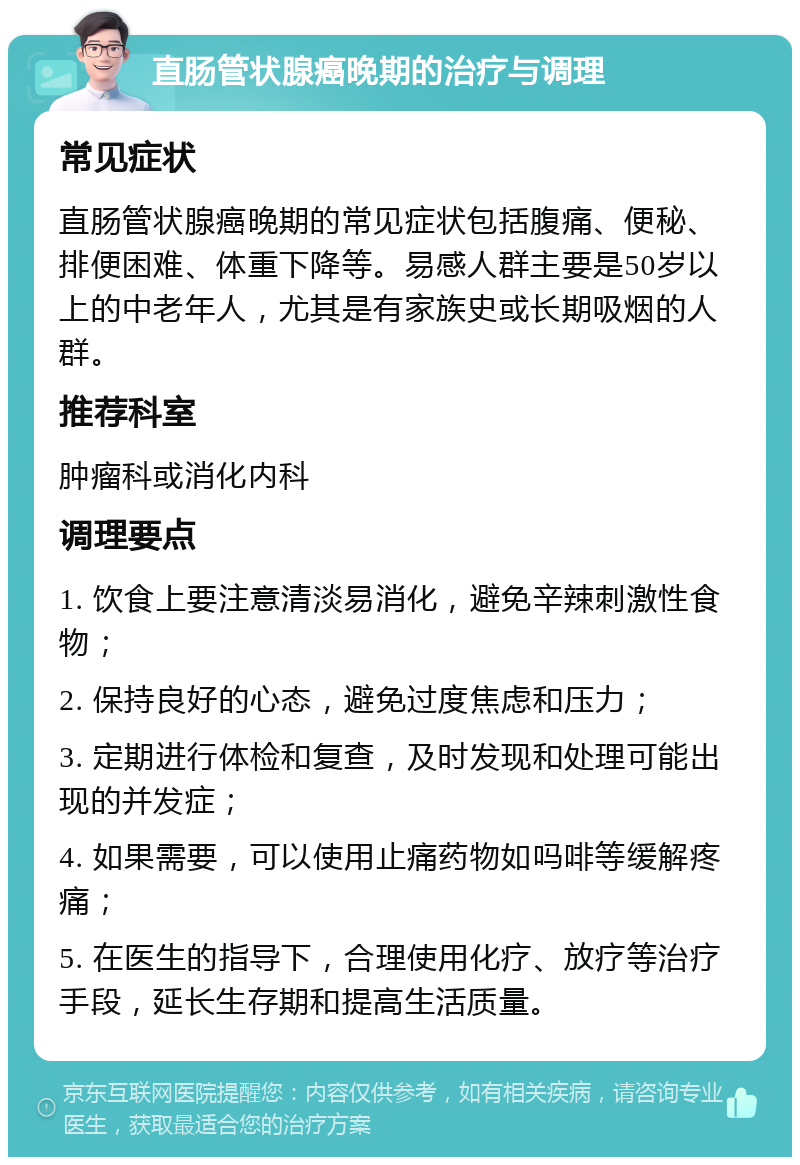 直肠管状腺癌晚期的治疗与调理 常见症状 直肠管状腺癌晚期的常见症状包括腹痛、便秘、排便困难、体重下降等。易感人群主要是50岁以上的中老年人，尤其是有家族史或长期吸烟的人群。 推荐科室 肿瘤科或消化内科 调理要点 1. 饮食上要注意清淡易消化，避免辛辣刺激性食物； 2. 保持良好的心态，避免过度焦虑和压力； 3. 定期进行体检和复查，及时发现和处理可能出现的并发症； 4. 如果需要，可以使用止痛药物如吗啡等缓解疼痛； 5. 在医生的指导下，合理使用化疗、放疗等治疗手段，延长生存期和提高生活质量。