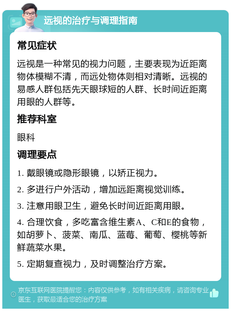 远视的治疗与调理指南 常见症状 远视是一种常见的视力问题，主要表现为近距离物体模糊不清，而远处物体则相对清晰。远视的易感人群包括先天眼球短的人群、长时间近距离用眼的人群等。 推荐科室 眼科 调理要点 1. 戴眼镜或隐形眼镜，以矫正视力。 2. 多进行户外活动，增加远距离视觉训练。 3. 注意用眼卫生，避免长时间近距离用眼。 4. 合理饮食，多吃富含维生素A、C和E的食物，如胡萝卜、菠菜、南瓜、蓝莓、葡萄、樱桃等新鲜蔬菜水果。 5. 定期复查视力，及时调整治疗方案。