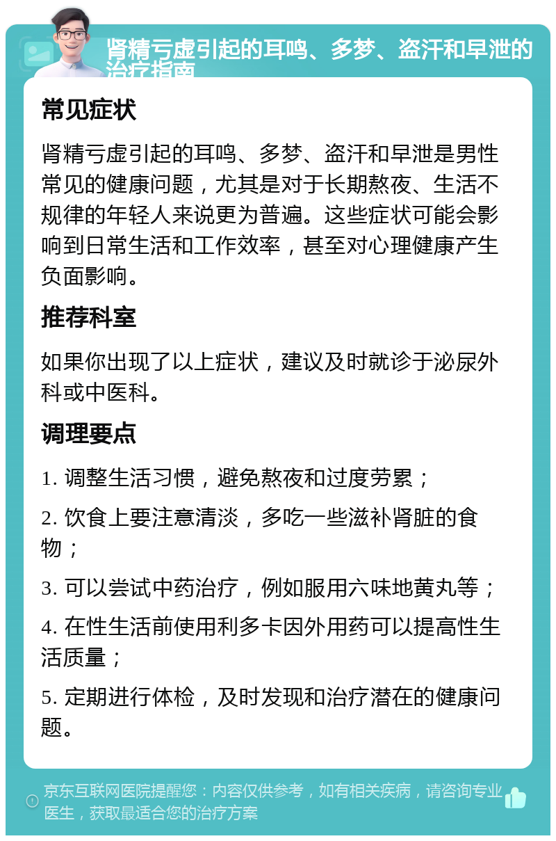 肾精亏虚引起的耳鸣、多梦、盗汗和早泄的治疗指南 常见症状 肾精亏虚引起的耳鸣、多梦、盗汗和早泄是男性常见的健康问题，尤其是对于长期熬夜、生活不规律的年轻人来说更为普遍。这些症状可能会影响到日常生活和工作效率，甚至对心理健康产生负面影响。 推荐科室 如果你出现了以上症状，建议及时就诊于泌尿外科或中医科。 调理要点 1. 调整生活习惯，避免熬夜和过度劳累； 2. 饮食上要注意清淡，多吃一些滋补肾脏的食物； 3. 可以尝试中药治疗，例如服用六味地黄丸等； 4. 在性生活前使用利多卡因外用药可以提高性生活质量； 5. 定期进行体检，及时发现和治疗潜在的健康问题。