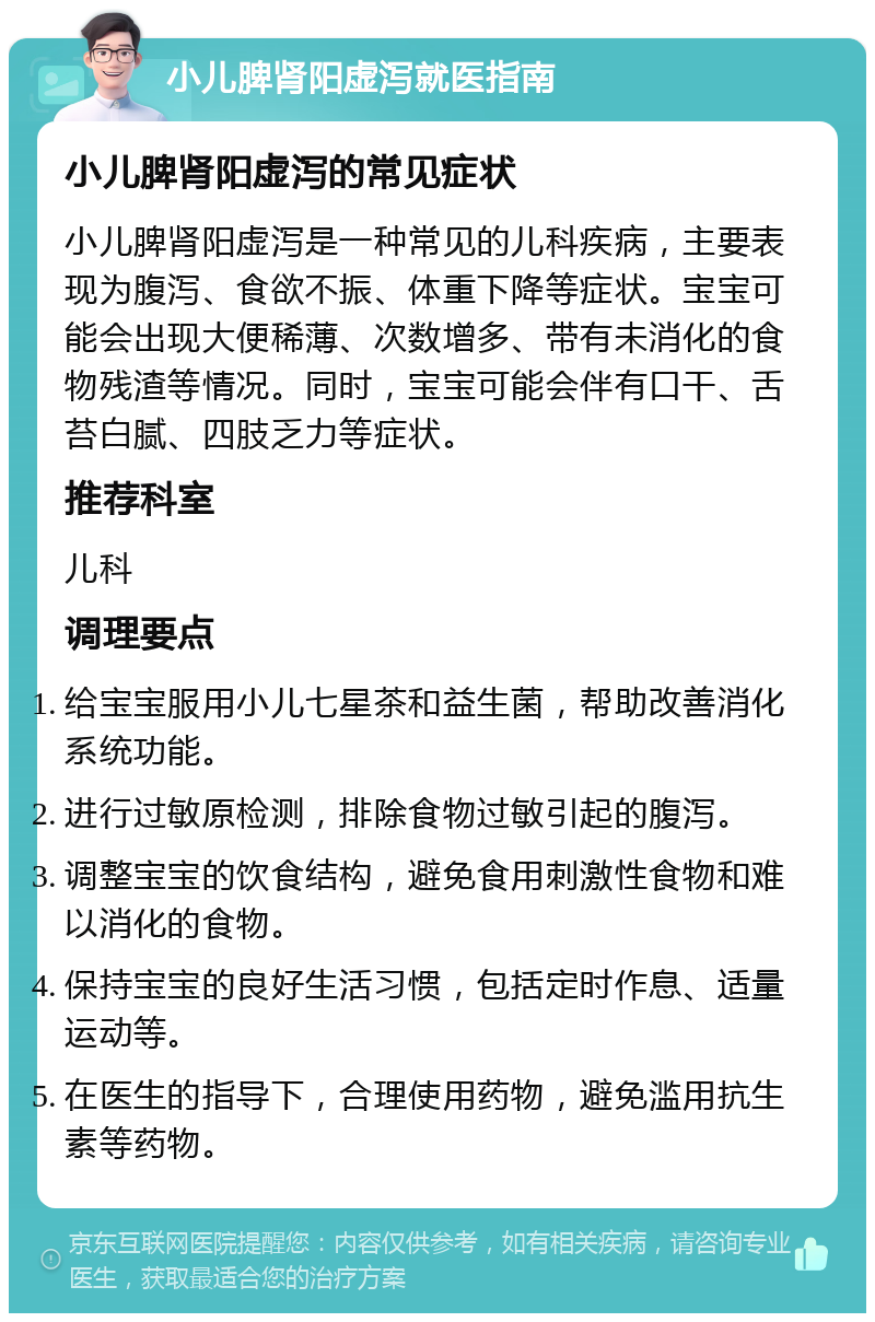 小儿脾肾阳虚泻就医指南 小儿脾肾阳虚泻的常见症状 小儿脾肾阳虚泻是一种常见的儿科疾病，主要表现为腹泻、食欲不振、体重下降等症状。宝宝可能会出现大便稀薄、次数增多、带有未消化的食物残渣等情况。同时，宝宝可能会伴有口干、舌苔白腻、四肢乏力等症状。 推荐科室 儿科 调理要点 给宝宝服用小儿七星茶和益生菌，帮助改善消化系统功能。 进行过敏原检测，排除食物过敏引起的腹泻。 调整宝宝的饮食结构，避免食用刺激性食物和难以消化的食物。 保持宝宝的良好生活习惯，包括定时作息、适量运动等。 在医生的指导下，合理使用药物，避免滥用抗生素等药物。