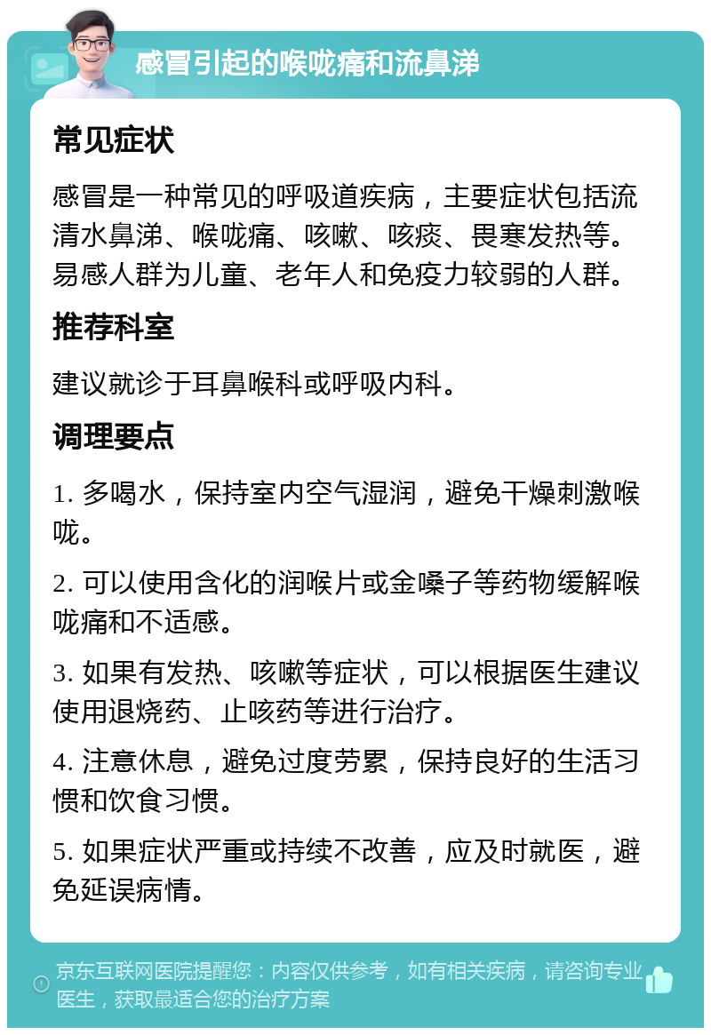 感冒引起的喉咙痛和流鼻涕 常见症状 感冒是一种常见的呼吸道疾病，主要症状包括流清水鼻涕、喉咙痛、咳嗽、咳痰、畏寒发热等。易感人群为儿童、老年人和免疫力较弱的人群。 推荐科室 建议就诊于耳鼻喉科或呼吸内科。 调理要点 1. 多喝水，保持室内空气湿润，避免干燥刺激喉咙。 2. 可以使用含化的润喉片或金嗓子等药物缓解喉咙痛和不适感。 3. 如果有发热、咳嗽等症状，可以根据医生建议使用退烧药、止咳药等进行治疗。 4. 注意休息，避免过度劳累，保持良好的生活习惯和饮食习惯。 5. 如果症状严重或持续不改善，应及时就医，避免延误病情。