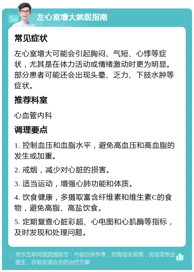 左心室增大就医指南 常见症状 左心室增大可能会引起胸闷、气短、心悸等症状，尤其是在体力活动或情绪激动时更为明显。部分患者可能还会出现头晕、乏力、下肢水肿等症状。 推荐科室 心血管内科 调理要点 1. 控制血压和血脂水平，避免高血压和高血脂的发生或加重。 2. 戒烟，减少对心脏的损害。 3. 适当运动，增强心肺功能和体质。 4. 饮食健康，多摄取富含纤维素和维生素C的食物，避免高脂、高盐饮食。 5. 定期复查心脏彩超、心电图和心肌酶等指标，及时发现和处理问题。