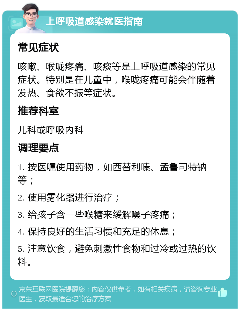 上呼吸道感染就医指南 常见症状 咳嗽、喉咙疼痛、咳痰等是上呼吸道感染的常见症状。特别是在儿童中，喉咙疼痛可能会伴随着发热、食欲不振等症状。 推荐科室 儿科或呼吸内科 调理要点 1. 按医嘱使用药物，如西替利嗪、孟鲁司特钠等； 2. 使用雾化器进行治疗； 3. 给孩子含一些喉糖来缓解嗓子疼痛； 4. 保持良好的生活习惯和充足的休息； 5. 注意饮食，避免刺激性食物和过冷或过热的饮料。