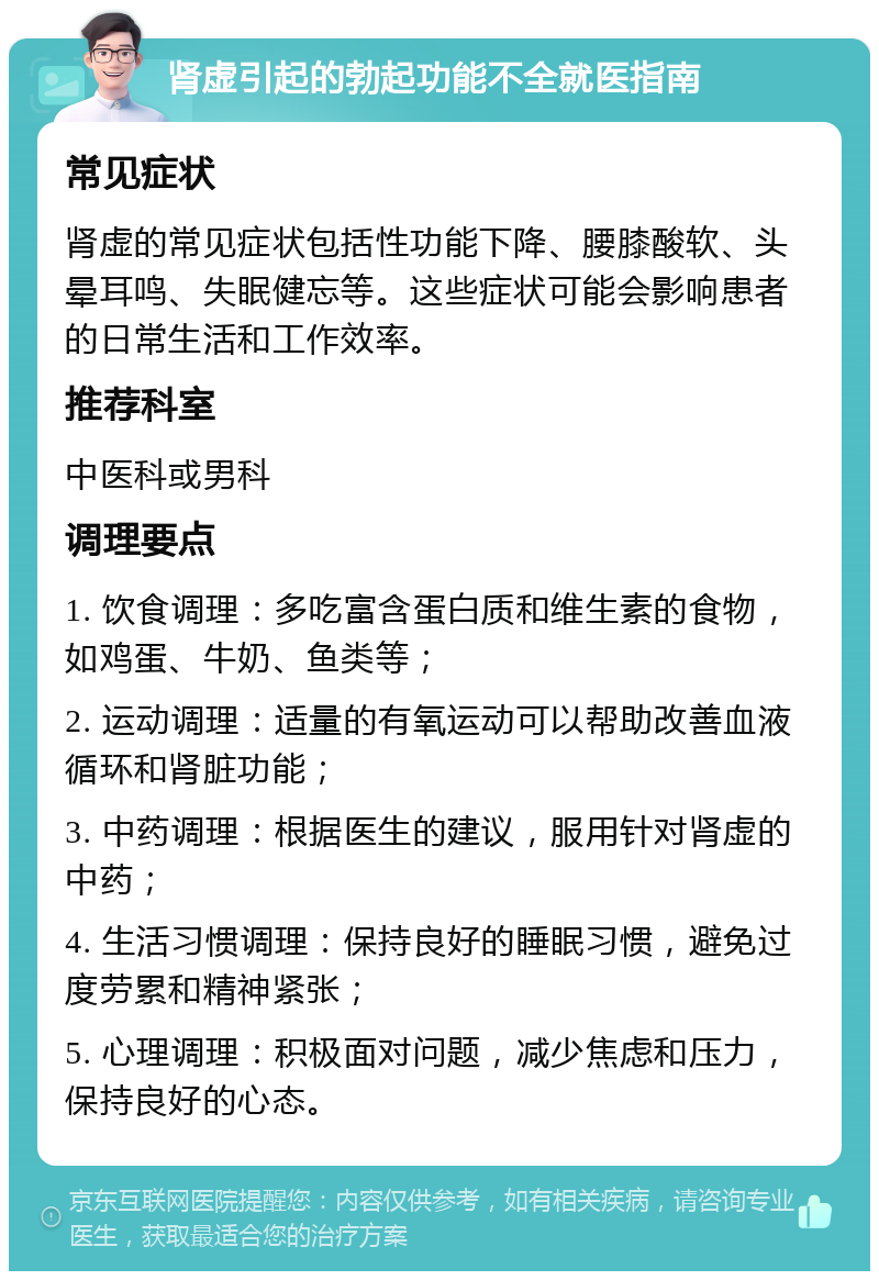 肾虚引起的勃起功能不全就医指南 常见症状 肾虚的常见症状包括性功能下降、腰膝酸软、头晕耳鸣、失眠健忘等。这些症状可能会影响患者的日常生活和工作效率。 推荐科室 中医科或男科 调理要点 1. 饮食调理：多吃富含蛋白质和维生素的食物，如鸡蛋、牛奶、鱼类等； 2. 运动调理：适量的有氧运动可以帮助改善血液循环和肾脏功能； 3. 中药调理：根据医生的建议，服用针对肾虚的中药； 4. 生活习惯调理：保持良好的睡眠习惯，避免过度劳累和精神紧张； 5. 心理调理：积极面对问题，减少焦虑和压力，保持良好的心态。