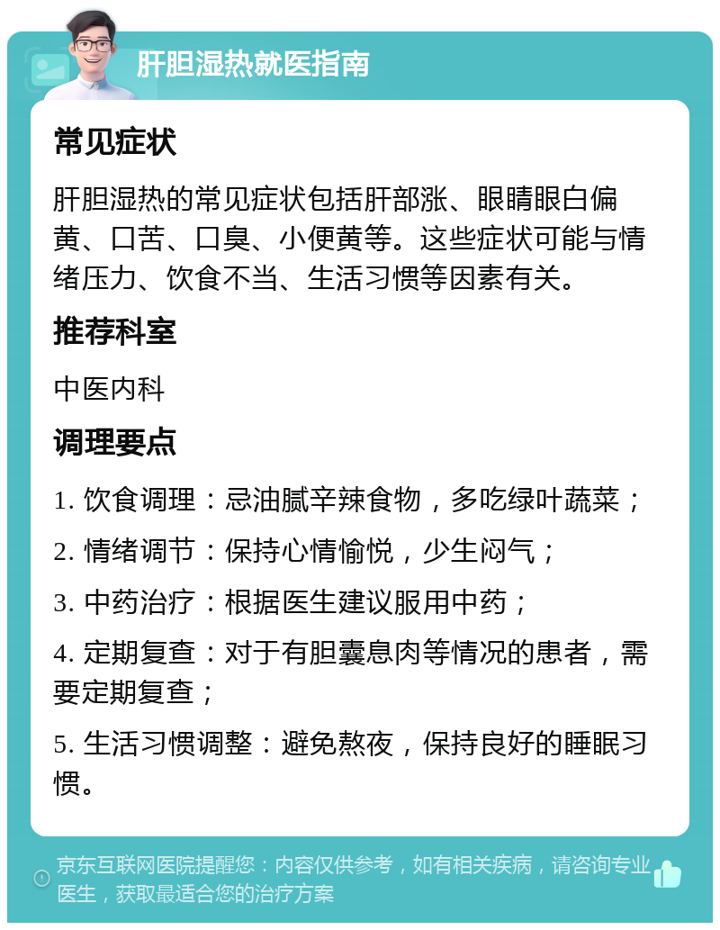 肝胆湿热就医指南 常见症状 肝胆湿热的常见症状包括肝部涨、眼睛眼白偏黄、口苦、口臭、小便黄等。这些症状可能与情绪压力、饮食不当、生活习惯等因素有关。 推荐科室 中医内科 调理要点 1. 饮食调理：忌油腻辛辣食物，多吃绿叶蔬菜； 2. 情绪调节：保持心情愉悦，少生闷气； 3. 中药治疗：根据医生建议服用中药； 4. 定期复查：对于有胆囊息肉等情况的患者，需要定期复查； 5. 生活习惯调整：避免熬夜，保持良好的睡眠习惯。