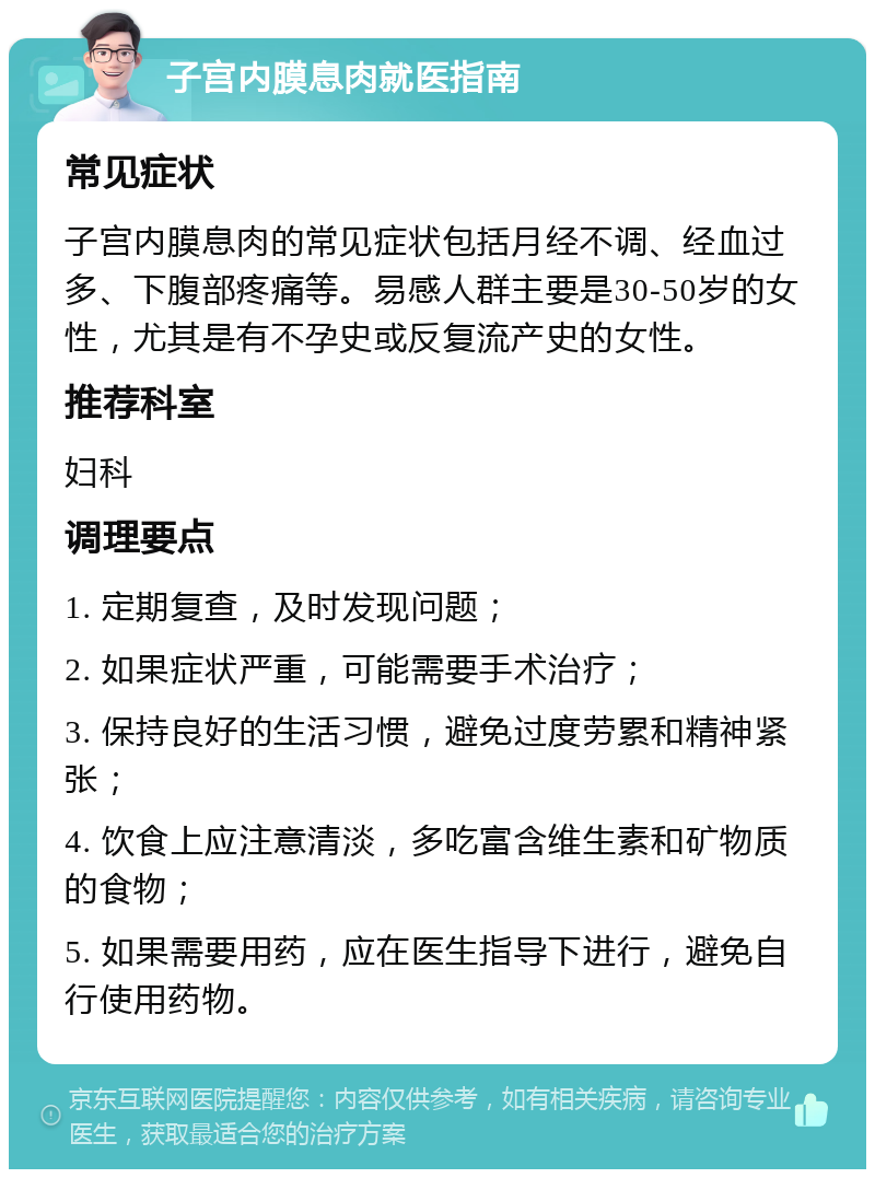 子宫内膜息肉就医指南 常见症状 子宫内膜息肉的常见症状包括月经不调、经血过多、下腹部疼痛等。易感人群主要是30-50岁的女性，尤其是有不孕史或反复流产史的女性。 推荐科室 妇科 调理要点 1. 定期复查，及时发现问题； 2. 如果症状严重，可能需要手术治疗； 3. 保持良好的生活习惯，避免过度劳累和精神紧张； 4. 饮食上应注意清淡，多吃富含维生素和矿物质的食物； 5. 如果需要用药，应在医生指导下进行，避免自行使用药物。