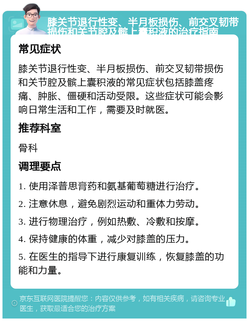 膝关节退行性变、半月板损伤、前交叉韧带损伤和关节腔及髌上囊积液的治疗指南 常见症状 膝关节退行性变、半月板损伤、前交叉韧带损伤和关节腔及髌上囊积液的常见症状包括膝盖疼痛、肿胀、僵硬和活动受限。这些症状可能会影响日常生活和工作，需要及时就医。 推荐科室 骨科 调理要点 1. 使用泽普思膏药和氨基葡萄糖进行治疗。 2. 注意休息，避免剧烈运动和重体力劳动。 3. 进行物理治疗，例如热敷、冷敷和按摩。 4. 保持健康的体重，减少对膝盖的压力。 5. 在医生的指导下进行康复训练，恢复膝盖的功能和力量。