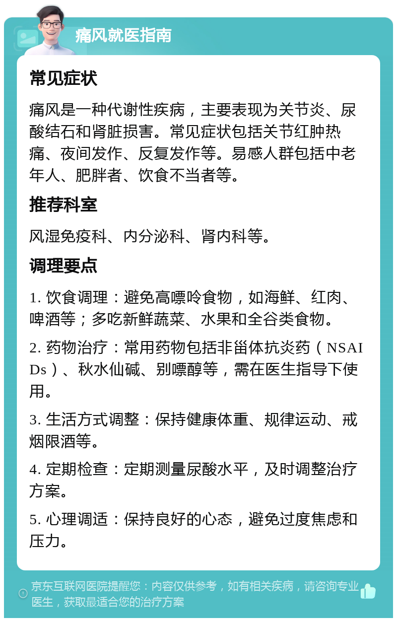 痛风就医指南 常见症状 痛风是一种代谢性疾病，主要表现为关节炎、尿酸结石和肾脏损害。常见症状包括关节红肿热痛、夜间发作、反复发作等。易感人群包括中老年人、肥胖者、饮食不当者等。 推荐科室 风湿免疫科、内分泌科、肾内科等。 调理要点 1. 饮食调理：避免高嘌呤食物，如海鲜、红肉、啤酒等；多吃新鲜蔬菜、水果和全谷类食物。 2. 药物治疗：常用药物包括非甾体抗炎药（NSAIDs）、秋水仙碱、别嘌醇等，需在医生指导下使用。 3. 生活方式调整：保持健康体重、规律运动、戒烟限酒等。 4. 定期检查：定期测量尿酸水平，及时调整治疗方案。 5. 心理调适：保持良好的心态，避免过度焦虑和压力。