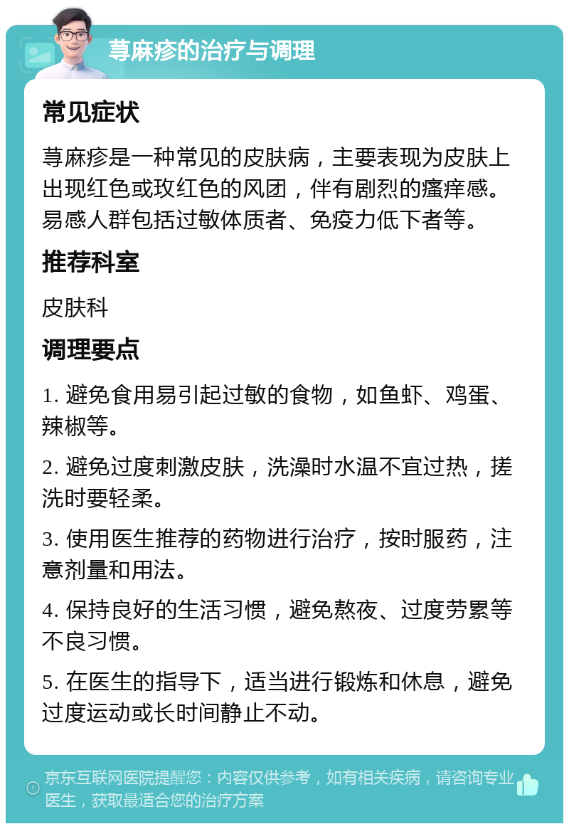 荨麻疹的治疗与调理 常见症状 荨麻疹是一种常见的皮肤病，主要表现为皮肤上出现红色或玫红色的风团，伴有剧烈的瘙痒感。易感人群包括过敏体质者、免疫力低下者等。 推荐科室 皮肤科 调理要点 1. 避免食用易引起过敏的食物，如鱼虾、鸡蛋、辣椒等。 2. 避免过度刺激皮肤，洗澡时水温不宜过热，搓洗时要轻柔。 3. 使用医生推荐的药物进行治疗，按时服药，注意剂量和用法。 4. 保持良好的生活习惯，避免熬夜、过度劳累等不良习惯。 5. 在医生的指导下，适当进行锻炼和休息，避免过度运动或长时间静止不动。