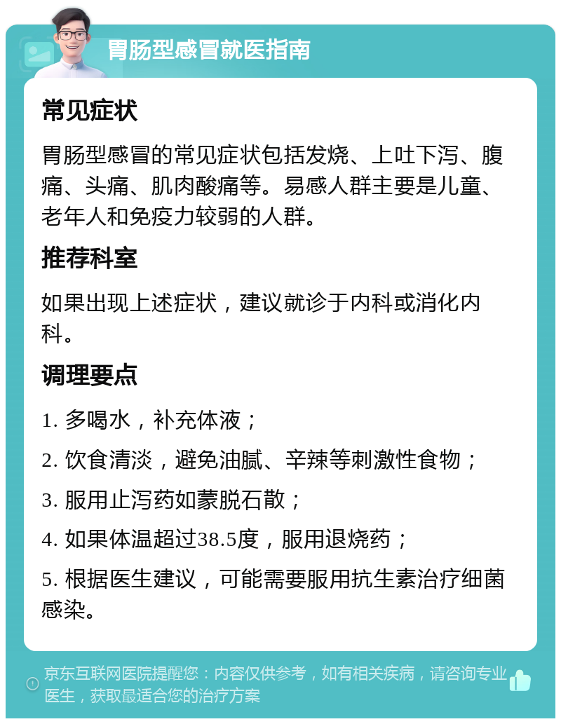 胃肠型感冒就医指南 常见症状 胃肠型感冒的常见症状包括发烧、上吐下泻、腹痛、头痛、肌肉酸痛等。易感人群主要是儿童、老年人和免疫力较弱的人群。 推荐科室 如果出现上述症状，建议就诊于内科或消化内科。 调理要点 1. 多喝水，补充体液； 2. 饮食清淡，避免油腻、辛辣等刺激性食物； 3. 服用止泻药如蒙脱石散； 4. 如果体温超过38.5度，服用退烧药； 5. 根据医生建议，可能需要服用抗生素治疗细菌感染。