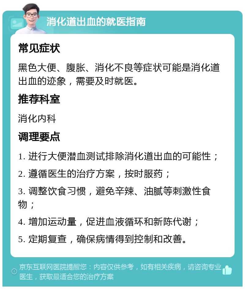 消化道出血的就医指南 常见症状 黑色大便、腹胀、消化不良等症状可能是消化道出血的迹象，需要及时就医。 推荐科室 消化内科 调理要点 1. 进行大便潜血测试排除消化道出血的可能性； 2. 遵循医生的治疗方案，按时服药； 3. 调整饮食习惯，避免辛辣、油腻等刺激性食物； 4. 增加运动量，促进血液循环和新陈代谢； 5. 定期复查，确保病情得到控制和改善。