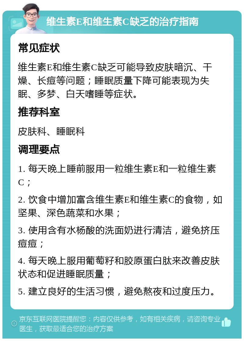 维生素E和维生素C缺乏的治疗指南 常见症状 维生素E和维生素C缺乏可能导致皮肤暗沉、干燥、长痘等问题；睡眠质量下降可能表现为失眠、多梦、白天嗜睡等症状。 推荐科室 皮肤科、睡眠科 调理要点 1. 每天晚上睡前服用一粒维生素E和一粒维生素C； 2. 饮食中增加富含维生素E和维生素C的食物，如坚果、深色蔬菜和水果； 3. 使用含有水杨酸的洗面奶进行清洁，避免挤压痘痘； 4. 每天晚上服用葡萄籽和胶原蛋白肽来改善皮肤状态和促进睡眠质量； 5. 建立良好的生活习惯，避免熬夜和过度压力。