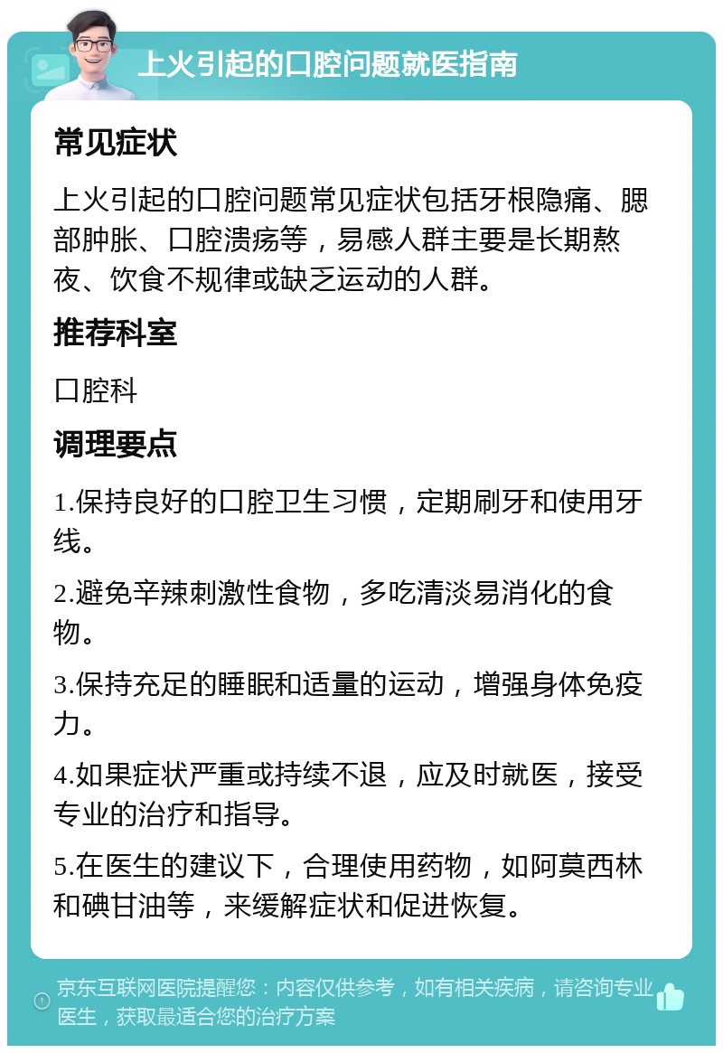 上火引起的口腔问题就医指南 常见症状 上火引起的口腔问题常见症状包括牙根隐痛、腮部肿胀、口腔溃疡等，易感人群主要是长期熬夜、饮食不规律或缺乏运动的人群。 推荐科室 口腔科 调理要点 1.保持良好的口腔卫生习惯，定期刷牙和使用牙线。 2.避免辛辣刺激性食物，多吃清淡易消化的食物。 3.保持充足的睡眠和适量的运动，增强身体免疫力。 4.如果症状严重或持续不退，应及时就医，接受专业的治疗和指导。 5.在医生的建议下，合理使用药物，如阿莫西林和碘甘油等，来缓解症状和促进恢复。