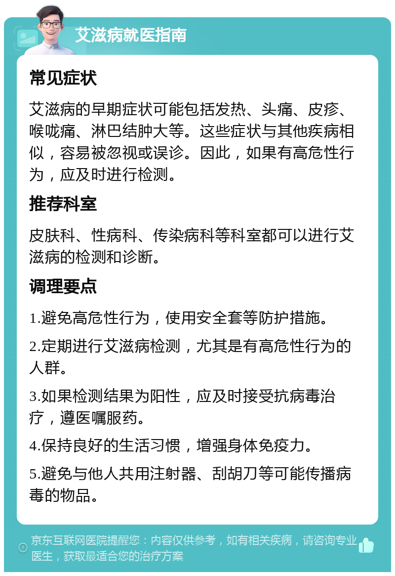 艾滋病就医指南 常见症状 艾滋病的早期症状可能包括发热、头痛、皮疹、喉咙痛、淋巴结肿大等。这些症状与其他疾病相似，容易被忽视或误诊。因此，如果有高危性行为，应及时进行检测。 推荐科室 皮肤科、性病科、传染病科等科室都可以进行艾滋病的检测和诊断。 调理要点 1.避免高危性行为，使用安全套等防护措施。 2.定期进行艾滋病检测，尤其是有高危性行为的人群。 3.如果检测结果为阳性，应及时接受抗病毒治疗，遵医嘱服药。 4.保持良好的生活习惯，增强身体免疫力。 5.避免与他人共用注射器、刮胡刀等可能传播病毒的物品。