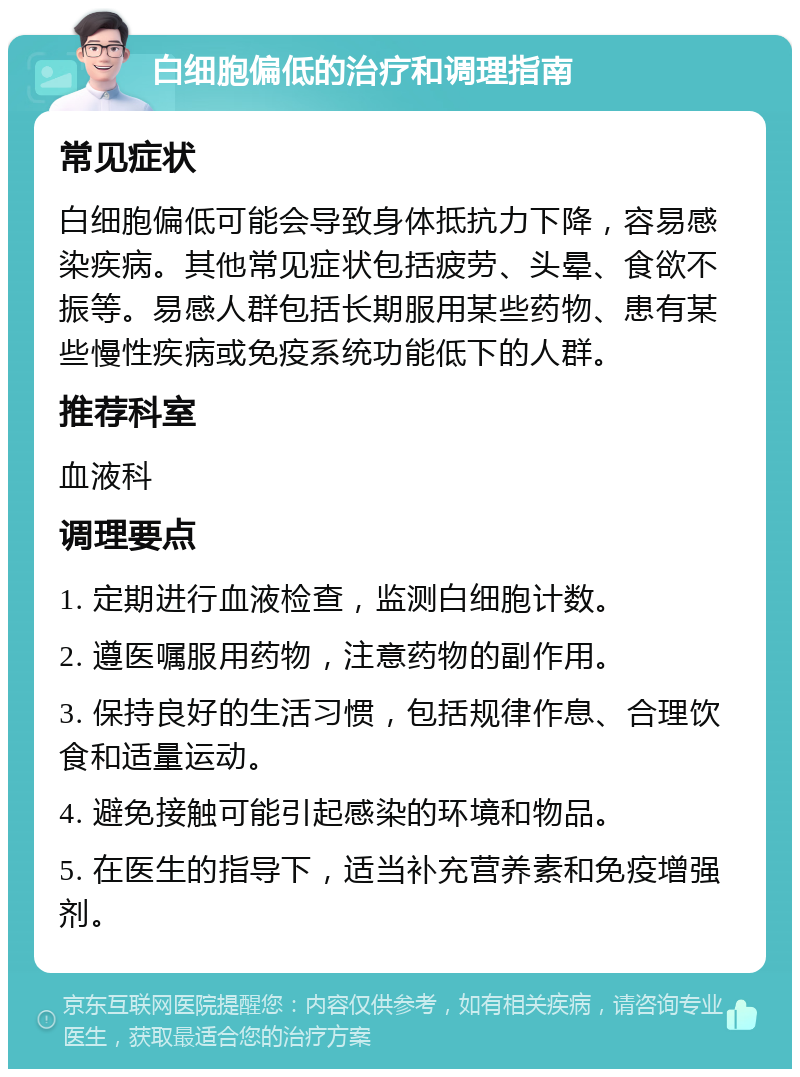 白细胞偏低的治疗和调理指南 常见症状 白细胞偏低可能会导致身体抵抗力下降，容易感染疾病。其他常见症状包括疲劳、头晕、食欲不振等。易感人群包括长期服用某些药物、患有某些慢性疾病或免疫系统功能低下的人群。 推荐科室 血液科 调理要点 1. 定期进行血液检查，监测白细胞计数。 2. 遵医嘱服用药物，注意药物的副作用。 3. 保持良好的生活习惯，包括规律作息、合理饮食和适量运动。 4. 避免接触可能引起感染的环境和物品。 5. 在医生的指导下，适当补充营养素和免疫增强剂。