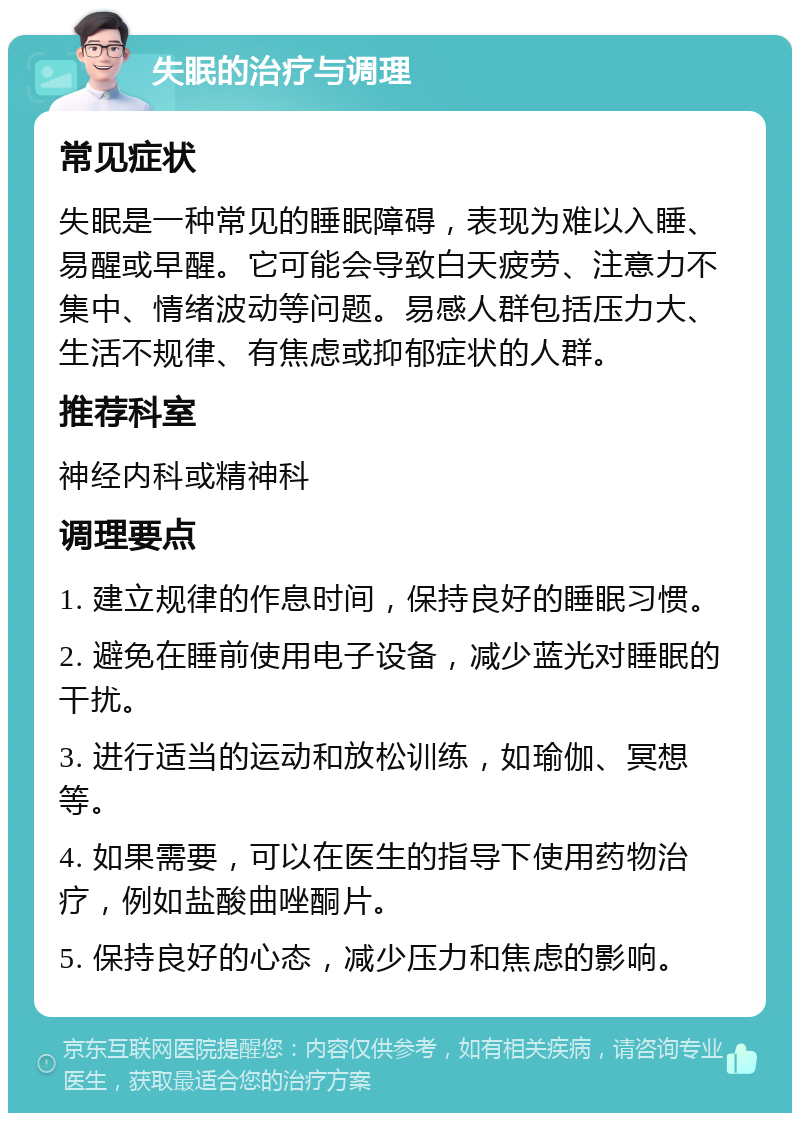 失眠的治疗与调理 常见症状 失眠是一种常见的睡眠障碍，表现为难以入睡、易醒或早醒。它可能会导致白天疲劳、注意力不集中、情绪波动等问题。易感人群包括压力大、生活不规律、有焦虑或抑郁症状的人群。 推荐科室 神经内科或精神科 调理要点 1. 建立规律的作息时间，保持良好的睡眠习惯。 2. 避免在睡前使用电子设备，减少蓝光对睡眠的干扰。 3. 进行适当的运动和放松训练，如瑜伽、冥想等。 4. 如果需要，可以在医生的指导下使用药物治疗，例如盐酸曲唑酮片。 5. 保持良好的心态，减少压力和焦虑的影响。