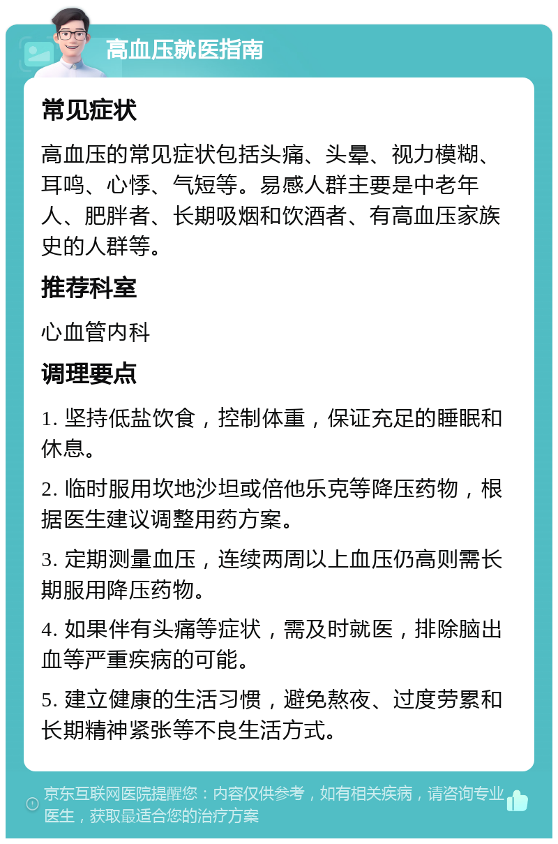 高血压就医指南 常见症状 高血压的常见症状包括头痛、头晕、视力模糊、耳鸣、心悸、气短等。易感人群主要是中老年人、肥胖者、长期吸烟和饮酒者、有高血压家族史的人群等。 推荐科室 心血管内科 调理要点 1. 坚持低盐饮食，控制体重，保证充足的睡眠和休息。 2. 临时服用坎地沙坦或倍他乐克等降压药物，根据医生建议调整用药方案。 3. 定期测量血压，连续两周以上血压仍高则需长期服用降压药物。 4. 如果伴有头痛等症状，需及时就医，排除脑出血等严重疾病的可能。 5. 建立健康的生活习惯，避免熬夜、过度劳累和长期精神紧张等不良生活方式。