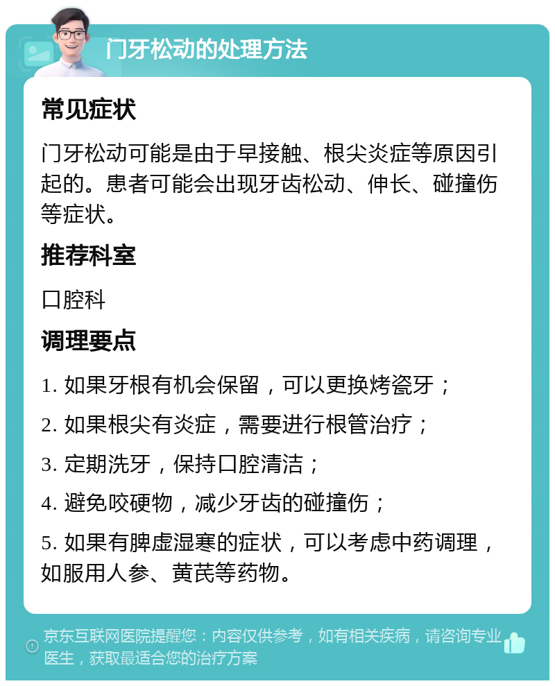 门牙松动的处理方法 常见症状 门牙松动可能是由于早接触、根尖炎症等原因引起的。患者可能会出现牙齿松动、伸长、碰撞伤等症状。 推荐科室 口腔科 调理要点 1. 如果牙根有机会保留，可以更换烤瓷牙； 2. 如果根尖有炎症，需要进行根管治疗； 3. 定期洗牙，保持口腔清洁； 4. 避免咬硬物，减少牙齿的碰撞伤； 5. 如果有脾虚湿寒的症状，可以考虑中药调理，如服用人参、黄芪等药物。