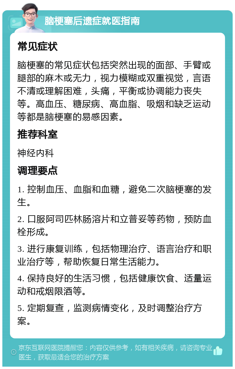 脑梗塞后遗症就医指南 常见症状 脑梗塞的常见症状包括突然出现的面部、手臂或腿部的麻木或无力，视力模糊或双重视觉，言语不清或理解困难，头痛，平衡或协调能力丧失等。高血压、糖尿病、高血脂、吸烟和缺乏运动等都是脑梗塞的易感因素。 推荐科室 神经内科 调理要点 1. 控制血压、血脂和血糖，避免二次脑梗塞的发生。 2. 口服阿司匹林肠溶片和立普妥等药物，预防血栓形成。 3. 进行康复训练，包括物理治疗、语言治疗和职业治疗等，帮助恢复日常生活能力。 4. 保持良好的生活习惯，包括健康饮食、适量运动和戒烟限酒等。 5. 定期复查，监测病情变化，及时调整治疗方案。