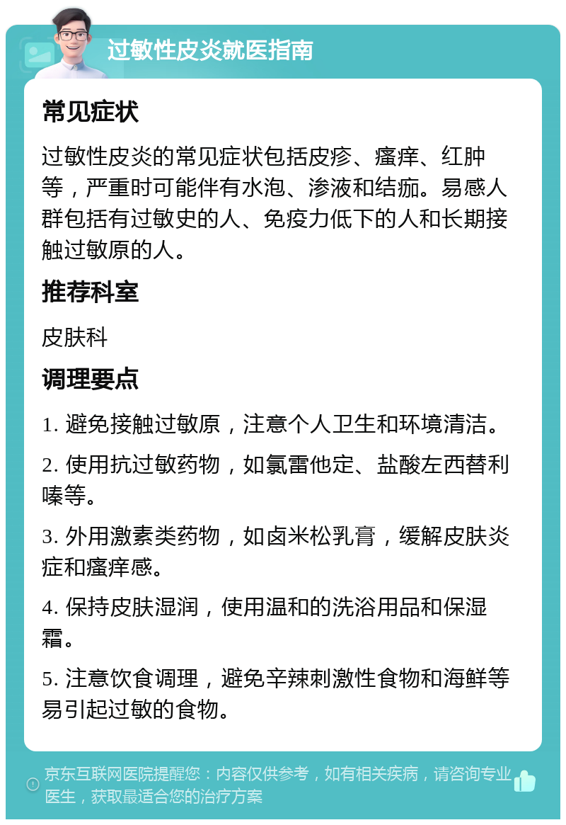 过敏性皮炎就医指南 常见症状 过敏性皮炎的常见症状包括皮疹、瘙痒、红肿等，严重时可能伴有水泡、渗液和结痂。易感人群包括有过敏史的人、免疫力低下的人和长期接触过敏原的人。 推荐科室 皮肤科 调理要点 1. 避免接触过敏原，注意个人卫生和环境清洁。 2. 使用抗过敏药物，如氯雷他定、盐酸左西替利嗪等。 3. 外用激素类药物，如卤米松乳膏，缓解皮肤炎症和瘙痒感。 4. 保持皮肤湿润，使用温和的洗浴用品和保湿霜。 5. 注意饮食调理，避免辛辣刺激性食物和海鲜等易引起过敏的食物。