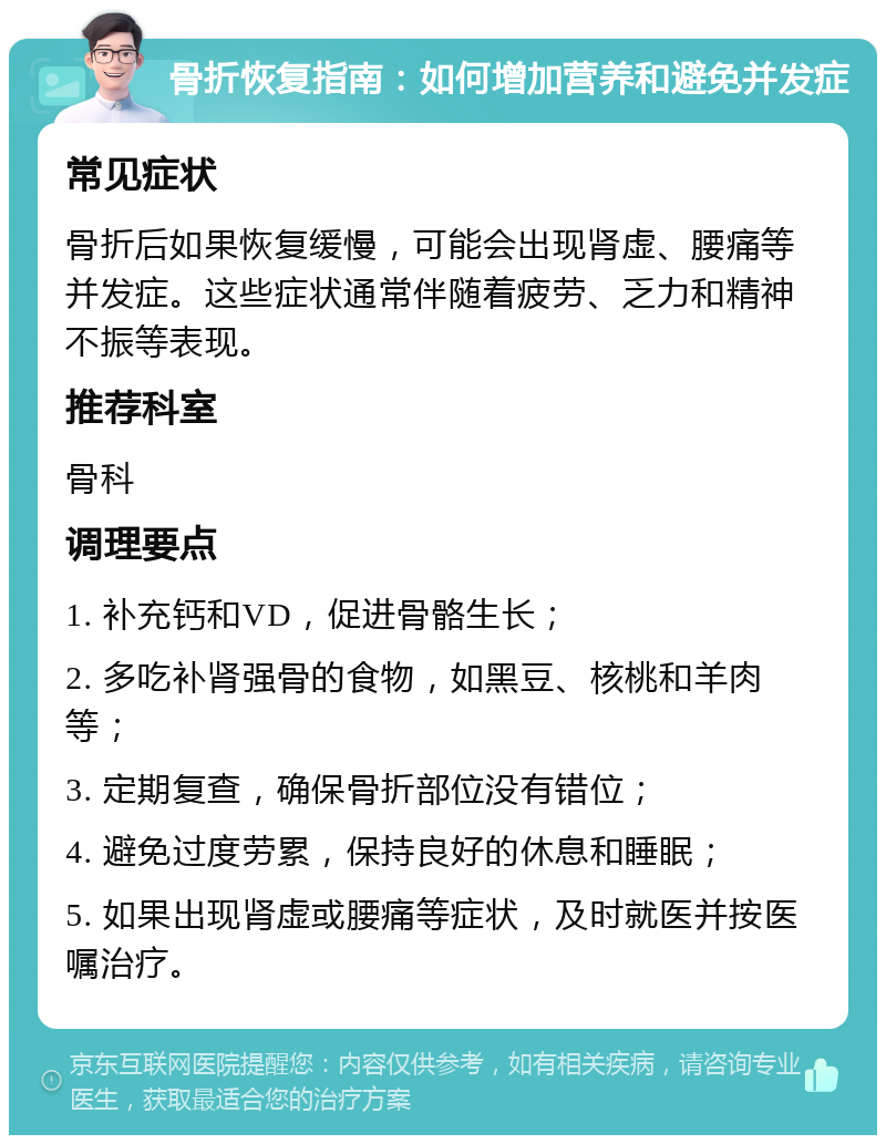 骨折恢复指南：如何增加营养和避免并发症 常见症状 骨折后如果恢复缓慢，可能会出现肾虚、腰痛等并发症。这些症状通常伴随着疲劳、乏力和精神不振等表现。 推荐科室 骨科 调理要点 1. 补充钙和VD，促进骨骼生长； 2. 多吃补肾强骨的食物，如黑豆、核桃和羊肉等； 3. 定期复查，确保骨折部位没有错位； 4. 避免过度劳累，保持良好的休息和睡眠； 5. 如果出现肾虚或腰痛等症状，及时就医并按医嘱治疗。