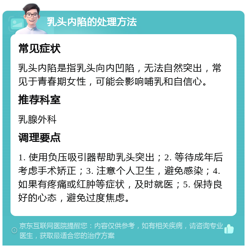 乳头内陷的处理方法 常见症状 乳头内陷是指乳头向内凹陷，无法自然突出，常见于青春期女性，可能会影响哺乳和自信心。 推荐科室 乳腺外科 调理要点 1. 使用负压吸引器帮助乳头突出；2. 等待成年后考虑手术矫正；3. 注意个人卫生，避免感染；4. 如果有疼痛或红肿等症状，及时就医；5. 保持良好的心态，避免过度焦虑。