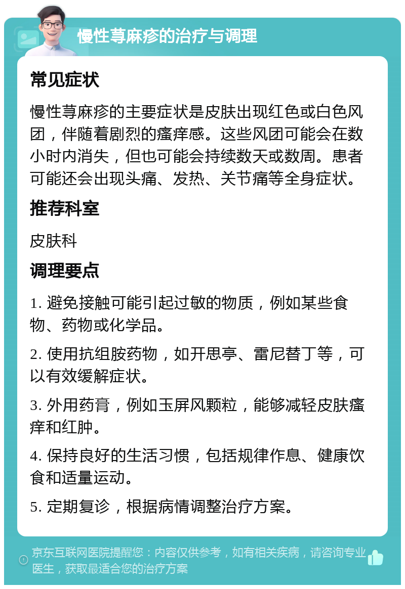 慢性荨麻疹的治疗与调理 常见症状 慢性荨麻疹的主要症状是皮肤出现红色或白色风团，伴随着剧烈的瘙痒感。这些风团可能会在数小时内消失，但也可能会持续数天或数周。患者可能还会出现头痛、发热、关节痛等全身症状。 推荐科室 皮肤科 调理要点 1. 避免接触可能引起过敏的物质，例如某些食物、药物或化学品。 2. 使用抗组胺药物，如开思亭、雷尼替丁等，可以有效缓解症状。 3. 外用药膏，例如玉屏风颗粒，能够减轻皮肤瘙痒和红肿。 4. 保持良好的生活习惯，包括规律作息、健康饮食和适量运动。 5. 定期复诊，根据病情调整治疗方案。