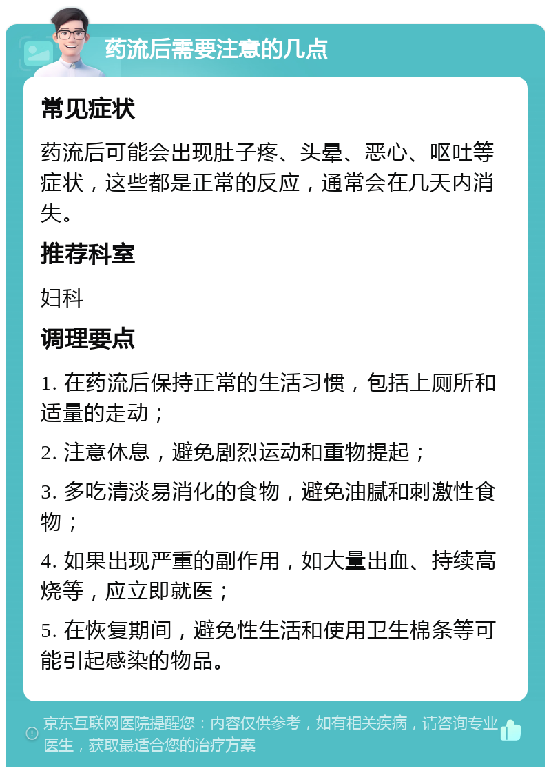 药流后需要注意的几点 常见症状 药流后可能会出现肚子疼、头晕、恶心、呕吐等症状，这些都是正常的反应，通常会在几天内消失。 推荐科室 妇科 调理要点 1. 在药流后保持正常的生活习惯，包括上厕所和适量的走动； 2. 注意休息，避免剧烈运动和重物提起； 3. 多吃清淡易消化的食物，避免油腻和刺激性食物； 4. 如果出现严重的副作用，如大量出血、持续高烧等，应立即就医； 5. 在恢复期间，避免性生活和使用卫生棉条等可能引起感染的物品。