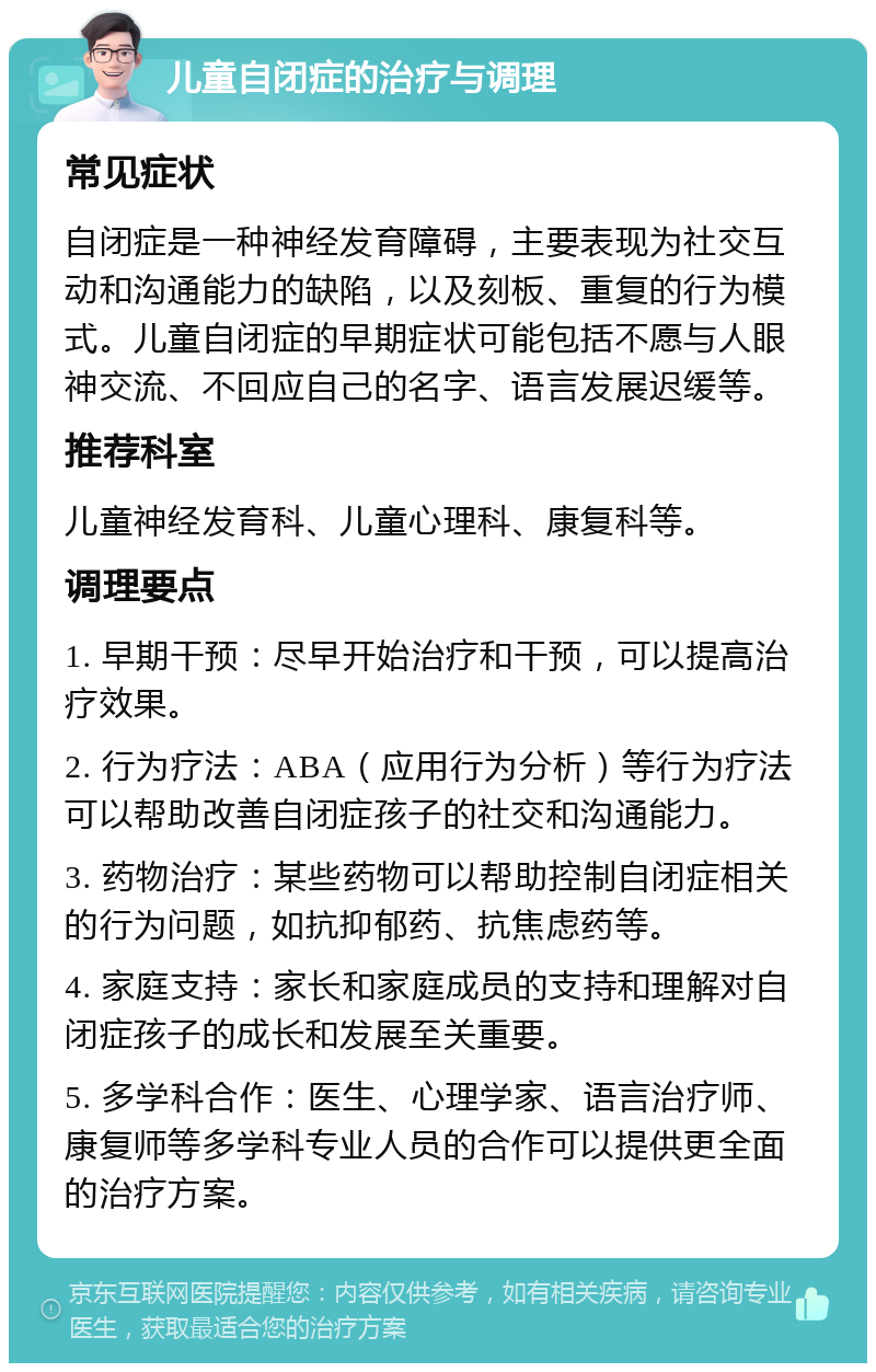 儿童自闭症的治疗与调理 常见症状 自闭症是一种神经发育障碍，主要表现为社交互动和沟通能力的缺陷，以及刻板、重复的行为模式。儿童自闭症的早期症状可能包括不愿与人眼神交流、不回应自己的名字、语言发展迟缓等。 推荐科室 儿童神经发育科、儿童心理科、康复科等。 调理要点 1. 早期干预：尽早开始治疗和干预，可以提高治疗效果。 2. 行为疗法：ABA（应用行为分析）等行为疗法可以帮助改善自闭症孩子的社交和沟通能力。 3. 药物治疗：某些药物可以帮助控制自闭症相关的行为问题，如抗抑郁药、抗焦虑药等。 4. 家庭支持：家长和家庭成员的支持和理解对自闭症孩子的成长和发展至关重要。 5. 多学科合作：医生、心理学家、语言治疗师、康复师等多学科专业人员的合作可以提供更全面的治疗方案。