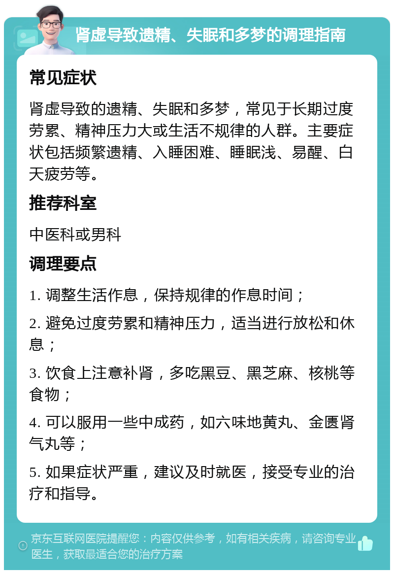 肾虚导致遗精、失眠和多梦的调理指南 常见症状 肾虚导致的遗精、失眠和多梦，常见于长期过度劳累、精神压力大或生活不规律的人群。主要症状包括频繁遗精、入睡困难、睡眠浅、易醒、白天疲劳等。 推荐科室 中医科或男科 调理要点 1. 调整生活作息，保持规律的作息时间； 2. 避免过度劳累和精神压力，适当进行放松和休息； 3. 饮食上注意补肾，多吃黑豆、黑芝麻、核桃等食物； 4. 可以服用一些中成药，如六味地黄丸、金匮肾气丸等； 5. 如果症状严重，建议及时就医，接受专业的治疗和指导。